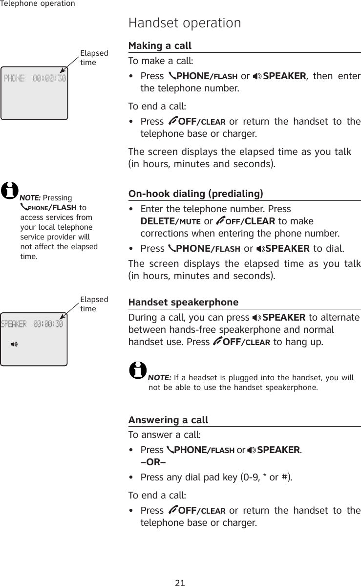 21Telephone operationHandset operationMaking a callTo make a call:•  Press  PHONE/FLASH or SPEAKER,  then  enter the telephone number. To end a call:•  Press  OFF/CLEAR or  return  the handset  to  the telephone base or charger.The screen displays the elapsed time as you talk (in hours, minutes and seconds).On-hook dialing (predialing)•  Enter the telephone number. Press  DELETE/MUTE or  OFF/CLEAR to make corrections when entering the phone number. Press  PHONE/FLASH or  SPEAKER to dial. The screen displays the  elapsed  time  as  you  talk (in hours, minutes and seconds).Handset speakerphoneDuring a call, you can press  SPEAKER to alternate between hands-free speakerphone and normal handset use. Press  OFF/CLEAR to hang up. NOTE: If a headset is plugged into the handset, you will  not be able to use the handset speakerphone.Answering a callTo answer a call:•  Press  PHONE/FLASH or SPEAKER. –OR–•  Press any dial pad key (0-9, * or #).To end a call:•  Press  OFF/CLEAR or  return  the handset  to  the telephone base or charger.•NOTE: Pressing  PHONE/FLASH to    access services from  your local telephone  service provider will  not affect the elapsed  time.PHONE  00:00:30Elapsed timeSPEAKER  00:00:30Elapsed time