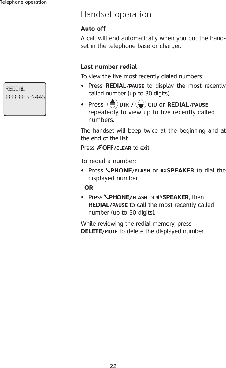 22Telephone operationHandset operationAuto offA call will end automatically when you put the hand-set in the telephone base or charger.Last number redialTo view the five most recently dialed numbers:•  Press  REDIAL/PAUSE  to display  the most  recently called number (up to 30 digits). •  Press    DIR /   CID or REDIAL/PAUSE repeatedly to view up to five recently called numbers. The handset will beep twice at the beginning and at the end of the list. Press  OFF/CLEAR to exit.To redial a number:•  Press  PHONE/FLASH or  SPEAKER to dial the displayed number.–OR–•  Press  PHONE/FLASH or  SPEAKER, then REDIAL/PAUSE to call the most recently called number (up to 30 digits).While reviewing the redial memory, press       DELETE/MUTE to delete the displayed number.REDIAL888-883-2445