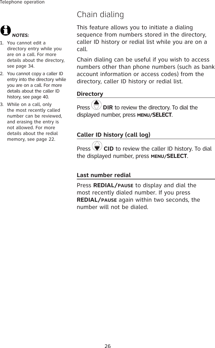 26Telephone operation�hain dialingThis feature allows you to initiate a dialing sequence from numbers stored in the directory, caller ID history or redial list while you are on a call.Chain dialing can be useful if you wish to access  numbers other than phone numbers (such as bank account information or access codes) from the directory, caller ID history or redial list. DirectoryPress   DIR to review the directory. To dial the displayed number, press MENU/SELECT.Caller ID history (call log)Press   CID to review the caller ID history. To dial the displayed number, press MENU/SELECT. Last number redialPress REDIAL/PAUSE to display and dial the most recently dialed number. If you press         REDIAL/PAUSE again within two seconds, the number will not be dialed.NOTES: 1.  You cannot edit a directory entry while you are on a call. For more details about the directory, see page 34.2.  You cannot copy a caller ID entry into the directory while you are on a call. For more details about the caller ID history, see page 40.3.   While on a call, only the most recently called number can be reviewed, and erasing the entry is not allowed. For more details about the redial memory, see page 22.