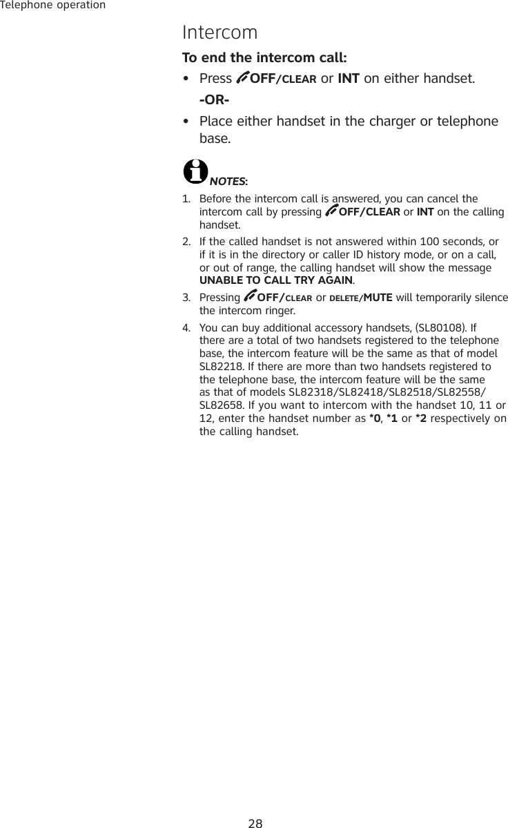 28Telephone operationIntercomTo end the intercom call:•  Press  OFF/CLEAR or INT on either handset.  -OR-•  Place either handset in the charger or telephone base.NOTES:1.  Before the intercom call is answered, you can cancel the intercom call by pressing  OFF/CLEAR or INT on the calling handset.2.  If the called handset is not answered within 100 seconds, or if it is in the directory or caller ID history mode, or on a call, or out of range, the calling handset will show the message UNABLE TO CALL TRY AGAIN. 3.  Pressing  OFF/CLEAR or DELETE/MUTE will temporarily silence the intercom ringer.4.  You can buy additional accessory handsets, (SL80108). If there are a total of two handsets registered to the telephone base, the intercom feature will be the same as that of model SL82218. If there are more than two handsets registered to the telephone base, the intercom feature will be the same as that of models SL82318/SL82418/SL82518/SL82558/SL82658. If you want to intercom with the handset 10, 11 or 12, enter the handset number as *0, *1 or *2 respectively on the calling handset. 