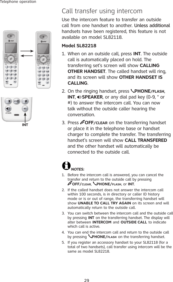 29Telephone operation�all transfer using intercom  Use the intercom feature to transfer an outside call from one handset to another. Unless additionalUnless additional handsets have been registered, this feature is not available on model SL82118.Model SL822181.  When on an outside call, press INT. The outside call is automatically placed on hold. The transferring set’s screen will show CALLING OTHER HANDSET. The called handset will ring, and its screen will show OTHER HANDSET IS CALLING.2.  On the ringing handset, press  PHONE/FLASH, INT,  SPEAKER, or any dial pad key (0-9, * or #) to answer the intercom call. You can now talk without the outside caller hearing the conversation.3.  Press  OFF/CLEAR on the transferring handset or place it in the telephone base or handset charger to complete the transfer. The transferring handset’s screen will show CALL TRANSFERED and the other handset will automatically be connected to the outside call.NOTES:1.  Before the intercom call is answered, you can cancel the transfer and return to the outside call by pressing  OFF/CLEAR,  PHONE/FLASH, or INT.2.  If the called handset does not answer the intercom call within 100 seconds, is in directory or caller ID history mode or is or out of range, the transferring handset will show UNABLE TO CALL TRY AGAIN on its screen and will automatically return to the outside call.3.  You can switch between the intercom call and the outside call by pressing INT on the transferring handset. The display will alter between INTERCOM and OUTSIDE CALL to indicate which call is active.4.  You can end the intercom call and return to the outside call by pressing PHONE/FLASH on the transferring handset.5.  If you register an accessory handset to your SL82118 (for a total of two handsets), call transfer using intercom will be the same as model SL82218. INT 