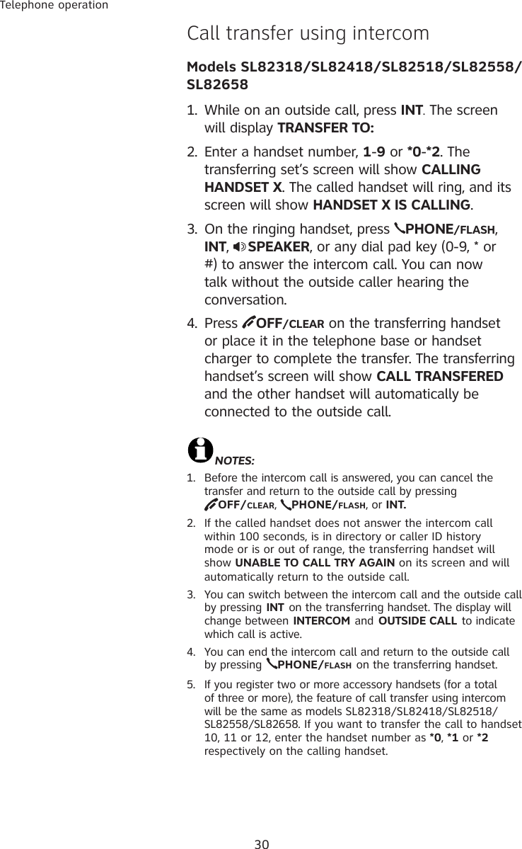 30Telephone operation�all transfer using intercom  Models SL82318/SL82418/SL82518/SL82558/SL826581.  While on an outside call, press INT. The screen will display TRANSFER TO: 2.  Enter a handset number, 1-9 or *0-*2. The transferring set’s screen will show CALLING HANDSET X. The called handset will ring, and its screen will show HANDSET X IS CALLING.3.  On the ringing handset, press  PHONE/FLASH, INT,  SPEAKER, or any dial pad key (0-9, * or #) to answer the intercom call. You can now talk without the outside caller hearing the conversation.4.  Press  OFF/CLEAR on the transferring handset or place it in the telephone base or handset charger to complete the transfer. The transferring handset’s screen will show CALL TRANSFERED and the other handset will automatically be connected to the outside call.NOTES:1.  Before the intercom call is answered, you can cancel the transfer and return to the outside call by pressing             OFF/CLEAR,  PHONE/FLASH, or INT.2.  If the called handset does not answer the intercom call within 100 seconds, is in directory or caller ID history mode or is or out of range, the transferring handset will show UNABLE TO CALL TRY AGAIN on its screen and will automatically return to the outside call.3.  You can switch between the intercom call and the outside call by pressing INT on the transferring handset. The display will change between INTERCOM and OUTSIDE CALL to indicate which call is active.4.  You can end the intercom call and return to the outside call by pressing PHONE/FLASH on the transferring handset.5.  If you register two or more accessory handsets (for a total of three or more), the feature of call transfer using intercom will be the same as models SL82318/SL82418/SL82518/SL82558/SL82658. If you want to transfer the call to handset 10, 11 or 12, enter the handset number as *0, *1 or *2 respectively on the calling handset.