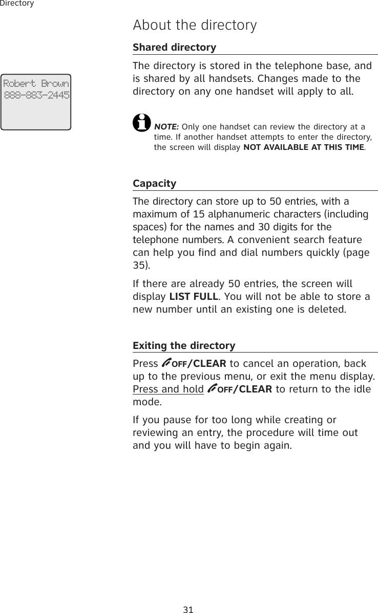 31Directory Robert Brown888-883-2445About the directoryShared directoryThe directory is stored in the telephone base, and is shared by all handsets. Changes made to the directory on any one handset will apply to all. NOTE: Only one handset can review the directory at a time. If another handset attempts to enter the directory, the screen will display NOT AVAILABLE AT THIS TIME.CapacityThe directory can store up to 50 entries, with a maximum of 15 alphanumeric characters (including spaces) for the names and 30 digits for the telephone numbers. A convenient search feature can help you find and dial numbers quickly (page 35).If there are already 50 entries, the screen will display LIST FULL. You will not be able to store a new number until an existing one is deleted.Exiting the directoryPress  OFF/CLEAR to cancel an operation, back up to the previous menu, or exit the menu display. Press and hold  OFF/CLEAR to return to the idle mode.If you pause for too long while creating or reviewing an entry, the procedure will time out and you will have to begin again.