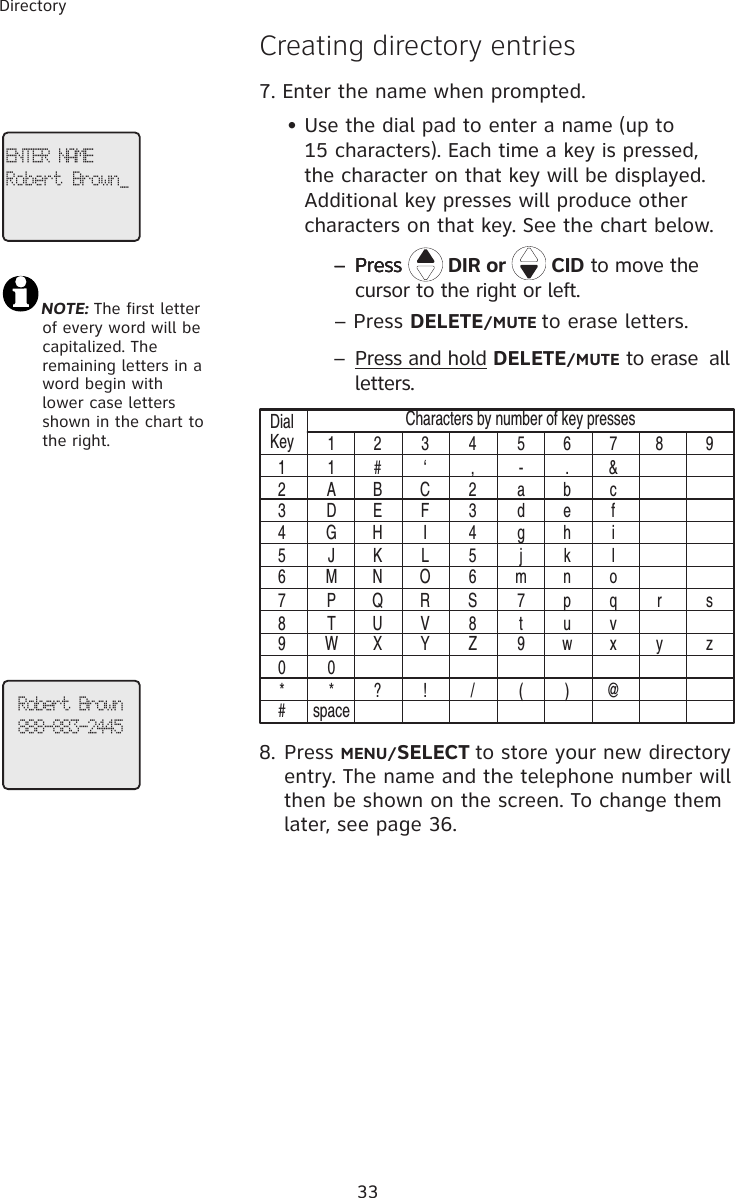 33Directory �reating directory entries7. Enter the name when prompted.     • Use the dial pad to enter a name (up to           15 characters). Each time a key is pressed,           the character on that key will be displayed.     Additional key presses will produce other        characters on that key. See the chart below.        – Press– PressPress   DIR or   CID to move the cursor to the right or left.  – Press DELETE/MUTE to erase letters.        – Press and hold DELETE/MUTE to erase  all letters.DialKey11 2 3 4 5 6 7 8 91 # ‘ , - . &amp;A B C 2 a b cD E F 3 d e fG H I 4 g h iJ K L 5 j k lM N O 6 m n oP Q R S 7 p q r sT U V 8 t u vW X Y Z 9 w x y z0* ? ! / ( ) @spaceCharacters by number of key presses234567890*#8. Press MENU/SELECT to store your new directory entry. The name and the telephone number will then be shown on the screen. To change them later, see page 36.ENTER NAMERobert Brown_Robert Brown888-883-2445NOTE: The first letter     of every word will be     capitalized. The     remaining letters in a     word begin with     lower case letters     shown in the chart to     the right.  