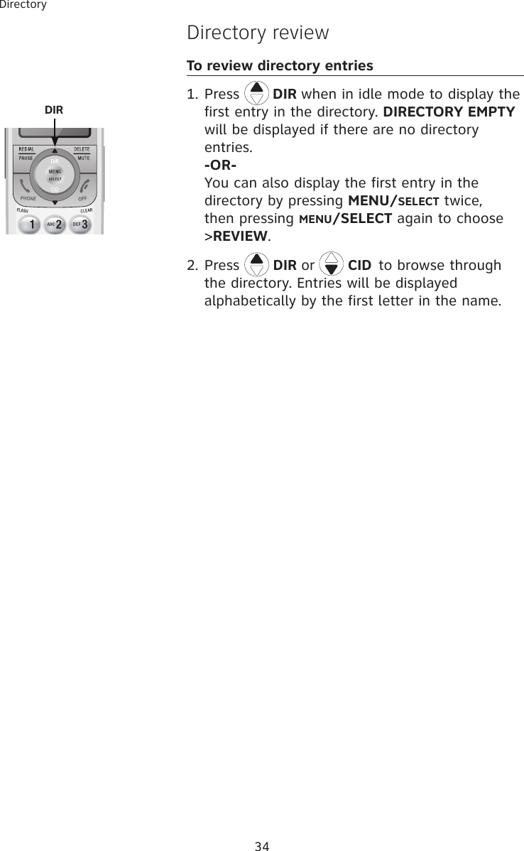 34DirectoryDirectory reviewTo review directory entries1. Press   DIR when in idle mode to display the first entry in the directory. DIRECTORY EMPTY will be displayed if there are no directory entries.  -OR- You can also display the first entry in the directory by pressing MENU/SELECT twice, then pressing MENU/SELECT again to choose &gt;REVIEW.2. Press  DIR or   CID to browse through the directory. Entries will be displayed alphabetically by the first letter in the name.   DIR 