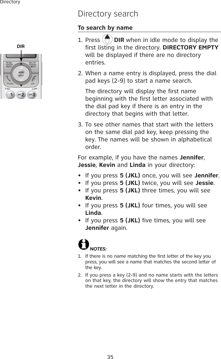 35Directory Directory searchTo search by name1. Press   DIR when in idle mode to display the first listing in the directory. DIRECTORY EMPTY will be displayed if there are no directory entries. 2. When a name entry is displayed, press the dial pad keys (2-9) to start a name search.     The directory will display the first name beginning with the first letter associated with the dial pad key if there is an entry in the directory that begins with that letter.3. To see other names that start with the letters on the same dial pad key, keep pressing the key. The names will be shown in alphabetical order.For example, if you have the names Jennifer, Jessie, Kevin and Linda in your directory:•  If you press 5 (JKL) once, you will see Jennifer.•  If you press 5 (JKL) twice, you will see Jessie. •  If you press 5 (JKL) three times, you will see Kevin. •  If you press 5 (JKL) four times, you will see Linda. •  If you press 5 (JKL) five times, you will see Jennifer again.  NOTES:  1.   If there is no name matching the first letter of the key you press, you will see a name that matches the second letter of the key.2.   If you press a key (2-9) and no name starts with the letters on that key, the directory will show the entry that matches the next letter in the directory. DIR 