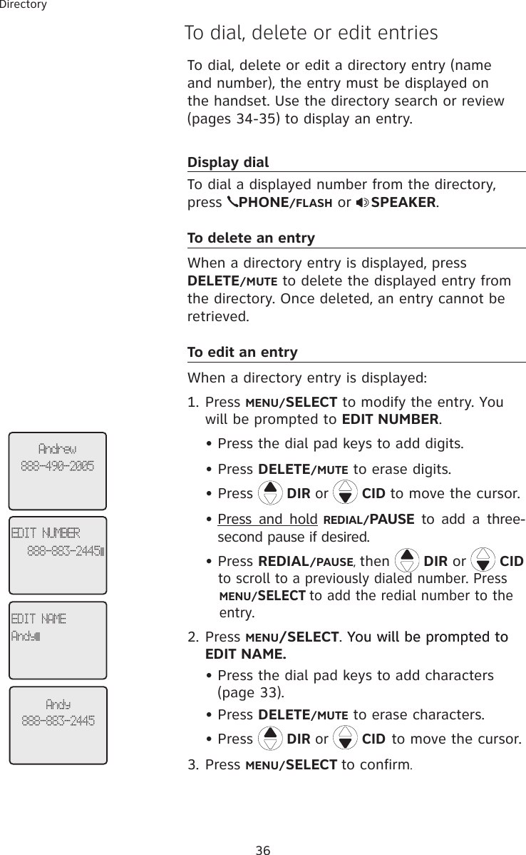 36DirectoryTo dial, delete or edit a directory entry (name and number), the entry must be displayed on the handset. Use the directory search or review (pages 34-35) to display an entry. Display dialTo dial a displayed number from the directory, press  PHONE/FLASH or  SPEAKER.To delete an entryWhen a directory entry is displayed, press  DELETE/MUTE to delete the displayed entry from the directory. Once deleted, an entry cannot be retrieved. To edit an entryWhen a directory entry is displayed: 1. Press MENU/SELECT to modify the entry. You will be prompted to EDIT NUMBER. Press the dial pad keys to add digits.  • Press DELETE/MUTE to erase digits.  • Press  DIR or   CID to move the cursor.Press  and  hold REDIAL/PAUSE to  add  a  three-second pause if desired.  • Press REDIAL/PAUSE, then   DIR or   CID     to scroll to a previously dialed number. Press     MENU/SELECT to add the redial number to the     entry. 2. Press MENU/SELECT. You will be prompted toYou will be prompted to  EDIT NAME.Press the dial pad keys to add characters (page 33).Press DELETE/MUTE to erase characters.Press  DIR or   CID to move the cursor.3. Press MENU/SELECT to confirm.•••••To dial, delete or edit entriesAndrew888-490-2005EDIT NUMBER888-883-2445EDIT NAMEAndyAndy888-883-2445