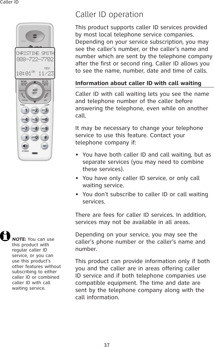 37Caller ID�aller ID operationThis product supports caller ID services provided by most local telephone service companies. Depending on your service subscription, you may see the caller’s number, or the caller’s name and number which are sent by the telephone company after the first or second ring. Caller ID allows you to see the name, number, date and time of calls.Information about caller ID with call waitingCaller ID with call waiting lets you see the name and telephone number of the caller before answering the telephone, even while on another call.It may be necessary to change your telephone service to use this feature. Contact your telephone company if:  •  You have both caller ID and call waiting, but as separate services (you may need to combine these services).•  You have only caller ID service, or only call waiting service.•  You don&apos;t subscribe to caller ID or call waiting services.There are fees for caller ID services. In addition, services may not be available in all areas.Depending on your service, you may see the caller’s phone number or the caller’s name and number. This product can provide information only if both you and the caller are in areas offering caller ID service and if both telephone companies use compatible equipment. The time and date are sent by the telephone company along with the call information.CHRISTINE SMITH888-722-7702NEW10:01 11/23 AM NOTE: You can use  this product with regular caller ID service, or you can use this product’s other features without subscribing to either caller ID or combined caller ID with call waiting service. 