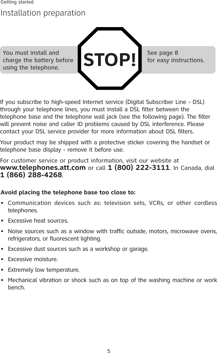 See page 8for easy instructions.Getting startedInstallation preparation5You must install and charge the battery before using the telephone.If you subscribe to high-speed Internet service (Digital Subscriber Line - DSL) through your telephone lines, you must install a DSL filter between the telephone base and the telephone wall jack (see the following page). The filter will prevent noise and caller ID problems caused by DSL interference. Please contact your DSL service provider for more information about DSL filters.Your product may be shipped with a protective sticker covering the handset or telephone base display - remove it before use.For customer service or product information, visit our website at  www.telephones.att.com or call 1 (800) 222-3111. In Canada, dial  1 (866) 288-4268.Avoid placing the telephone base too close to:•  Communication  devices  such  as:  television  sets,  VCRs,  or  other  cordless  telephones.•  Excessive heat sources.•  Noise sources such as a window with traffic outside, motors, microwave ovens, refrigerators, or fluorescent lighting.•  Excessive dust sources such as a workshop or garage.•  Excessive moisture.•  Extremely low temperature.•  Mechanical vibration or shock such as on top of the washing machine or work bench.STOP!