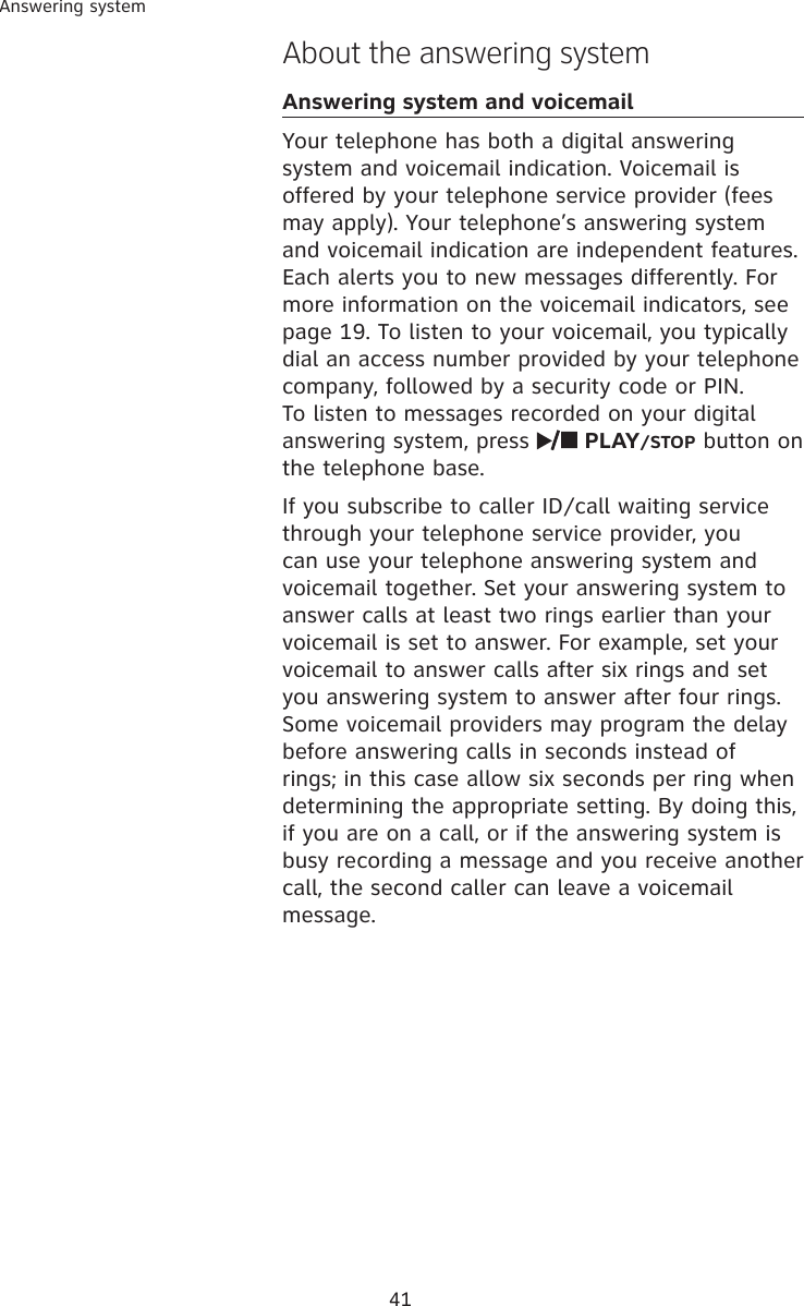 41Answering systemAbout the answering systemAnswering system and voicemailYour telephone has both a digital answering system and voicemail indication. Voicemail is offered by your telephone service provider (fees may apply). Your telephone’s answering system and voicemail indication are independent features. Each alerts you to new messages differently. For more information on the voicemail indicators, see page 19. To listen to your voicemail, you typically dial an access number provided by your telephone company, followed by a security code or PIN. To listen to messages recorded on your digital answering system, press   PLAY/STOP button on the telephone base.If you subscribe to caller ID/call waiting service through your telephone service provider, you can use your telephone answering system and voicemail together. Set your answering system to answer calls at least two rings earlier than your voicemail is set to answer. For example, set your voicemail to answer calls after six rings and set you answering system to answer after four rings. Some voicemail providers may program the delay before answering calls in seconds instead of rings; in this case allow six seconds per ring when determining the appropriate setting. By doing this, if you are on a call, or if the answering system is busy recording a message and you receive another call, the second caller can leave a voicemail message.