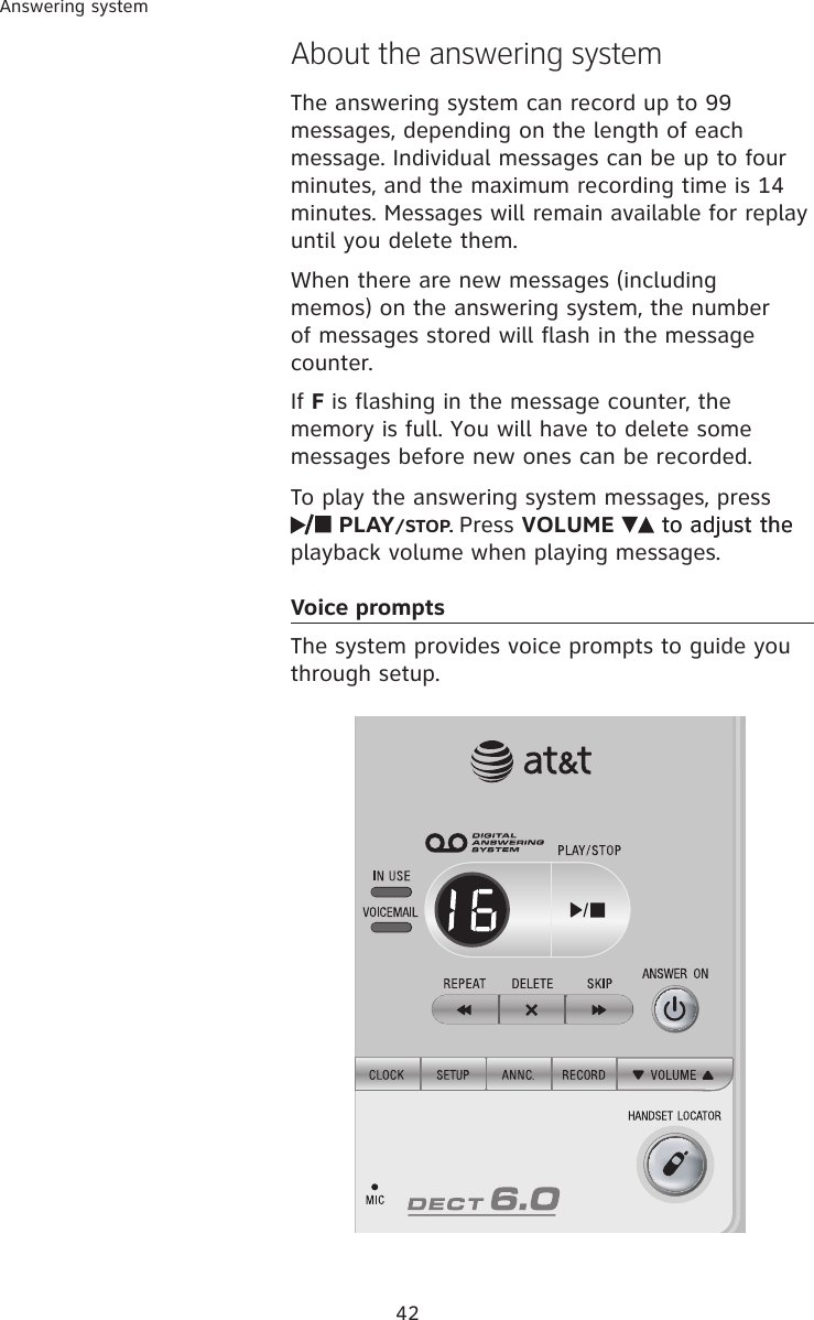 42Answering systemAbout the answering systemThe answering system can record up to 99 messages, depending on the length of each message. Individual messages can be up to four minutes, and the maximum recording time is 14 minutes. Messages will remain available for replay until you delete them.When there are new messages (including memos) on the answering system, the number of messages stored will flash in the message counter.If F is flashing in the message counter, the memory is full. You will have to delete some messages before new ones can be recorded.To play the answering system messages, press   PLAY/STOP. Press VOLUME   to adjust theto adjust the playback volume when playing messages.Voice prompts   The system provides voice prompts to guide you through setup. 