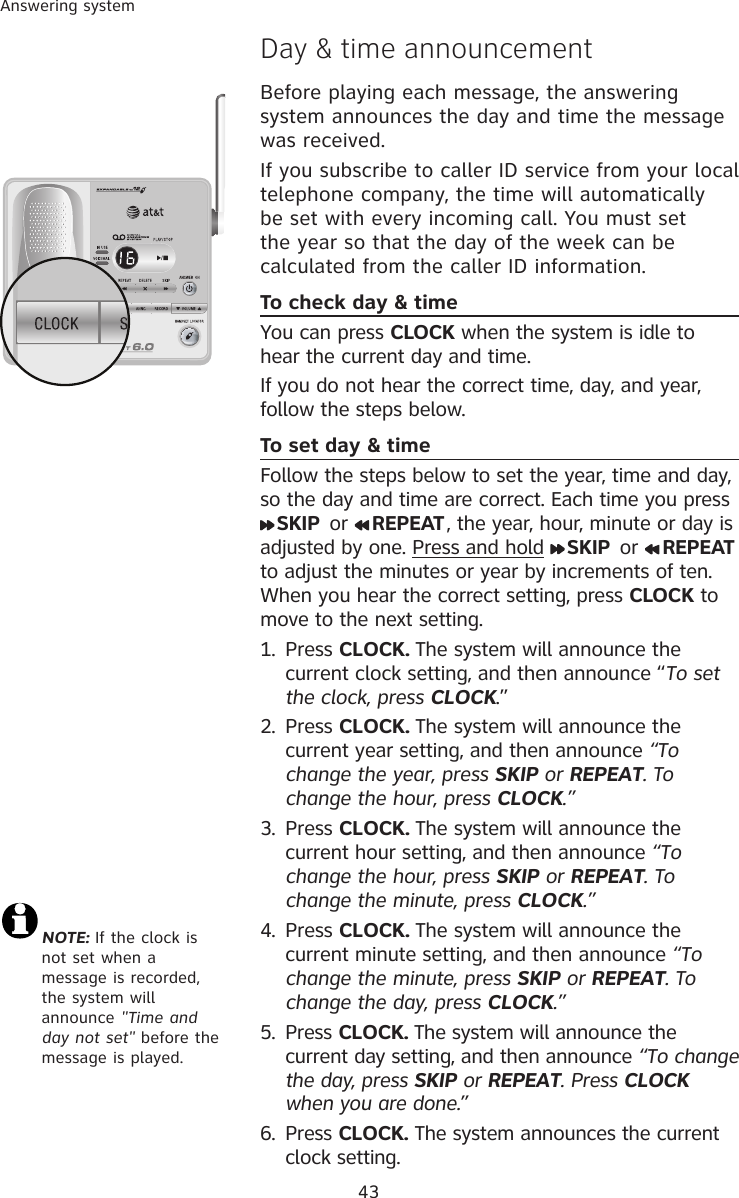 43Answering systemNOTE: If the clock is not set when a message is recorded, the system will announce &quot;Time and day not set&quot; before the message is played.Day &amp; time announcementBefore playing each message, the answering system announces the day and time the message was received. If you subscribe to caller ID service from your local telephone company, the time will automatically be set with every incoming call. You must set the year so that the day of the week can be calculated from the caller ID information.To check day &amp; timeYou can press CLOCK when the system is idle to hear the current day and time. If you do not hear the correct time, day, and year, follow the steps below.To set day &amp; timeFollow the steps below to set the year, time and day, so the day and time are correct. Each time you press SKIP  or  REPEAT, the year, hour, minute or day is adjusted by one. Press and hold  SKIP  or  REPEAT to adjust the minutes or year by increments of ten. When you hear the correct setting, press CLOCK to move to the next setting. 1.  Press CLOCK. The system will announce the current clock setting, and then announce “To set the clock, press CLOCK.”2.  Press CLOCK. The system will announce the current year setting, and then announce “To change the year, press SKIP or REPEAT. To change the hour, press CLOCK.”3. Press CLOCK. The system will announce the current hour setting, and then announce “To change the hour, press SKIP or REPEAT. To change the minute, press CLOCK.”4. Press CLOCK. The system will announce the current minute setting, and then announce “To change the minute, press SKIP or REPEAT. To change the day, press CLOCK.”5. Press CLOCK. The system will announce the current day setting, and then announce “To change the day, press SKIP or REPEAT. Press CLOCK when you are done.”6. Press CLOCK. The system announces the current clock setting.