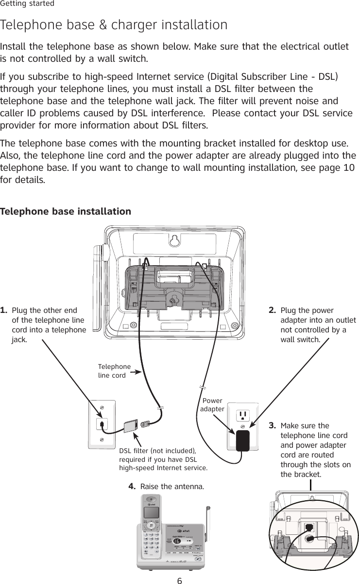 6Getting startedTelephone base &amp; charger installationInstall the telephone base as shown below. Make sure that the electrical outlet is not controlled by a wall switch. If you subscribe to high-speed Internet service (Digital Subscriber Line - DSL) through your telephone lines, you must install a DSL filter between the telephone base and the telephone wall jack. The filter will prevent noise and caller ID problems caused by DSL interference.  Please contact your DSL service provider for more information about DSL filters.The telephone base comes with the mounting bracket installed for desktop use. Also, the telephone line cord and the power adapter are already plugged into the telephone base. If you want to change to wall mounting installation, see page 10 for details.Telephone base installation1.  Plug the other end of the telephone line cord into a telephone jack.2.  Plug the power adapter into an outlet not controlled by a wall switch. Power adapterDSL filter (not included), required if you have DSL high-speed Internet service.Telephone line cord3.  Make sure the telephone line cord and power adapter cord are routed through the slots on the bracket.4.  Raise the antenna.