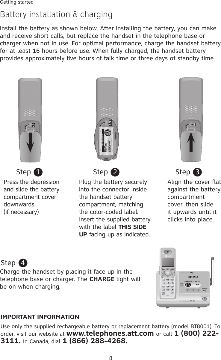 8Getting startedBattery installation &amp; chargingInstall the battery as shown below. After installing the battery, you can make and receive short calls, but replace the handset in the telephone base or charger when not in use. For optimal performance, charge the handset battery for at least 16 hours before use. When fully charged, the handset battery provides approximately five hours of talk time or three days of standby time.Step  1Plug the battery securely into the connector inside the handset battery compartment, matching the color-coded label. Insert the supplied battery with the label THIS SIDE UP facing up as indicated. Step  2Step  3Press the depression and slide the battery compartment cover downwards. (if necessary)Align the cover flat against the battery compartment cover, then slide it upwards until it clicks into place.Charge the handset by placing it face up in the telephone base or charger. The CHARGE light will be on when charging.Step  4IMPORTANT INFORMATIONUse only the supplied rechargeable battery or replacement battery (model BT8001). To order, visit our website at www.telephones.att.com or call 1 (800) 222-3111. In Canada, dial 1 (866) 288-4268.Battery PackBT18433 / BT284332.4V 500mAh Ni-MHWARNING: DO NOT BURN ORPUNCTURE BATTERIESMADE IN CHINATHIS SIDE UPBattery PackBT18433 / BT284332.4V 500mAh Ni-MHWARNING: DO NOT BURN ORPUNCTURE BATTERIESMADE IN CHINATHIS SIDE UP