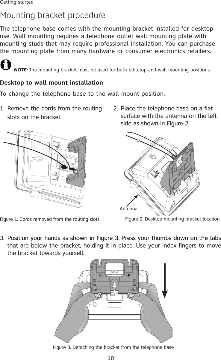 10Getting startedMounting bracket procedureThe telephone base comes with the mounting bracket installed for desktop use. Wall mounting requires a telephone outlet wall mounting plate with mounting studs that may require professional installation. You can purchase the mounting plate from many hardware or consumer electronics retailers.  NOTE: The mounting bracket must be used for both tabletop and wall mounting positions.Desktop to wall mount installationTo change the telephone base to the wall mount position:2.  Place the telephone base on a flat surface with the antenna on the left side as shown in Figure 2.Figure 2. Desktop mounting bracket locationAntenna1.  Remove the cords from the routing slots on the bracket.3.  Position your hands as shown in Figure 3. Press your thumbs down on the tabsPosition your hands as shown in Figure 3. Press your thumbs down on the tabs that are below the bracket, holding it in place. Use your index fingers to move the bracket towards yourself.Figure 3. Detaching the bracket from the telephone baseFigure 1. Cords removed from the routing slots 