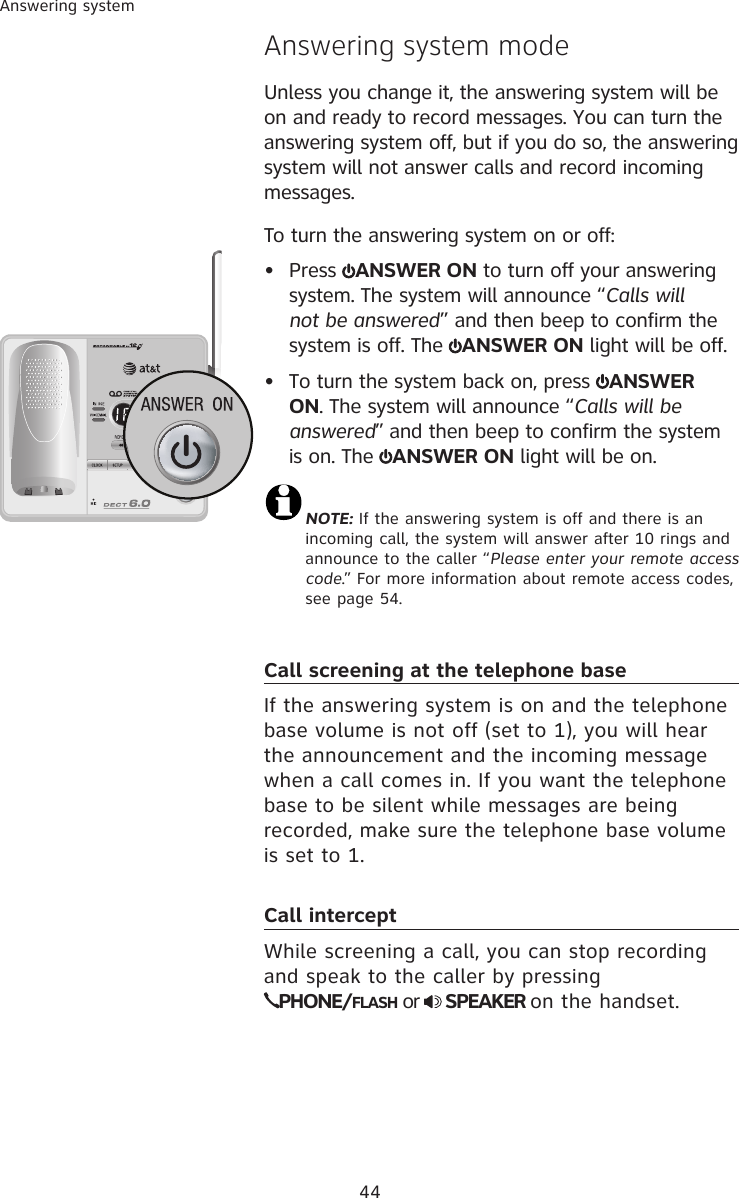 44Answering systemAnswering system modeUnless you change it, the answering system will be on and ready to record messages. You can turn the answering system off, but if you do so, the answering system will not answer calls and record incoming messages.To turn the answering system on or off:•  Press  ANSWER ON to turn off your answering system. The system will announce “Calls will not be answered” and then beep to confirm the system is off. The  ANSWER ON light will be off.•  To turn the system back on, press  ANSWER ON. The system will announce “Calls will be answered” and then beep to confirm the system is on. The  ANSWER ON light will be on.NOTE: If the answering system is off and there is an  incoming call, the system will answer after 10 rings and announce to the caller “Please enter your remote access code.” For more information about remote access codes, see page 54. Call screening at the telephone baseIf the answering system is on and the telephone base volume is not off (set to 1), you will hear the announcement and the incoming message when a call comes in. If you want the telephone base to be silent while messages are being recorded, make sure the telephone base volume is set to 1.Call interceptWhile screening a call, you can stop recording and speak to the caller by pressing  PHONE/FLASH or   SPEAKER on the handset.