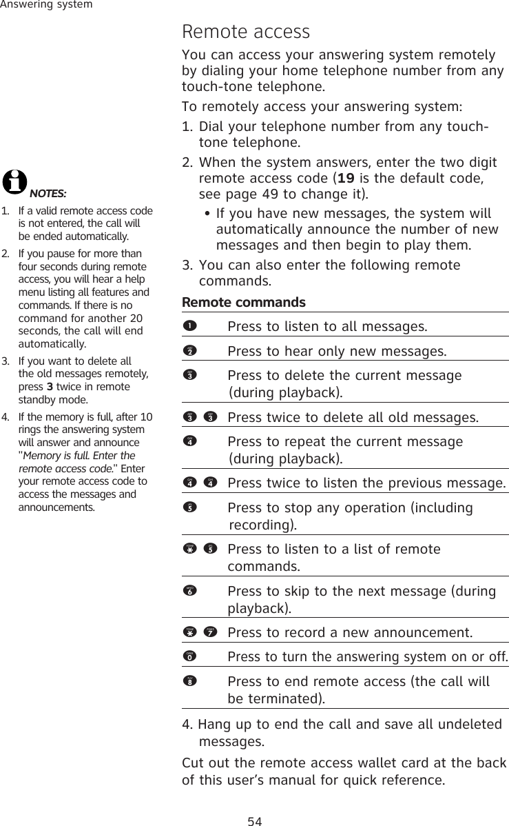 54Answering systemRemote accessYou can access your answering system remotely by dialing your home telephone number from any touch-tone telephone.To remotely access your answering system:1. Dial your telephone number from any touch-tone telephone.2. When the system answers, enter the two digit remote access code (19 is the default code, see page 49 to change it).   • If you have new messages, the system will    automatically announce the number of new    messages and then begin to play them.3. You can also enter the following remote commands.Remote commands1  Press to listen to all messages.2  Press to hear only new messages.3  Press to delete the current message            (during playback).3 3  Press twice to delete all old messages.4       Press to repeat the current message            (during playback).4 4  Press twice to listen the previous message. 5      Press to stop any operation (including              recording).* 5  Press to listen to a list of remote      commands.6      Press to skip to the next message (during            playback).* 7  Press to record a new announcement.0      Press to turn the answering system on or off. 8      Press to end remote access (the call will    be terminated). 4. Hang up to end the call and save all undeleted  messages.Cut out the remote access wallet card at the back of this user’s manual for quick reference.NOTES: 1.  If a valid remote access code is not entered, the call will be ended automatically. 2.  If you pause for more than four seconds during remote access, you will hear a help menu listing all features and commands. If there is no  command for another 20 seconds, the call will end automatically.3.  If you want to delete all the old messages remotely, press 3 twice in remote standby mode. 4.  If the memory is full, after 10 rings the answering system will answer and announce &quot;Memory is full. Enter the remote access code.&quot; Enter your remote access code to access the messages and announcements.