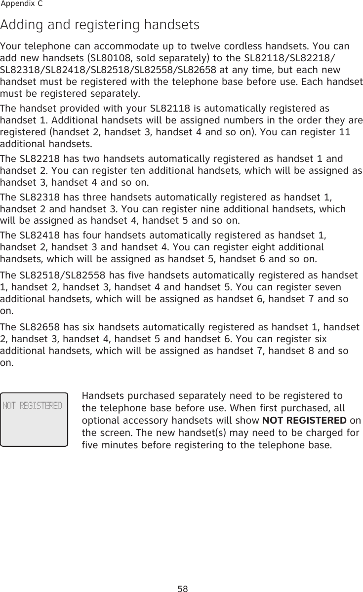 58Appendix CAdding and registering handsetsYour telephone can accommodate up to twelve cordless handsets. You can add new handsets (SL80108, sold separately) to the SL82118/SL82218/SL82318/SL82418/SL82518/SL82558/SL82658 at any time, but each new handset must be registered with the telephone base before use. Each handset must be registered separately.The handset provided with your SL82118 is automatically registered as handset 1. Additional handsets will be assigned numbers in the order they are registered (handset 2, handset 3, handset 4 and so on). You can register 11 additional handsets.The SL82218 has two handsets automatically registered as handset 1 and handset 2. You can register ten additional handsets, which will be assigned as handset 3, handset 4 and so on.The SL82318 has three handsets automatically registered as handset 1, handset 2 and handset 3. You can register nine additional handsets, which will be assigned as handset 4, handset 5 and so on.The SL82418 has four handsets automatically registered as handset 1, handset 2, handset 3 and handset 4. You can register eight additional handsets, which will be assigned as handset 5, handset 6 and so on.The SL82518/SL82558 has five handsets automatically registered as handset 1, handset 2, handset 3, handset 4 and handset 5. You can register seven additional handsets, which will be assigned as handset 6, handset 7 and so on.The SL82658 has six handsets automatically registered as handset 1, handset 2, handset 3, handset 4, handset 5 and handset 6. You can register six additional handsets, which will be assigned as handset 7, handset 8 and so on.Handsets purchased separately need to be registered to the telephone base before use. When first purchased, all optional accessory handsets will show NOT REGISTERED on the screen. The new handset(s) may need to be charged for five minutes before registering to the telephone base.NOT REGISTERED