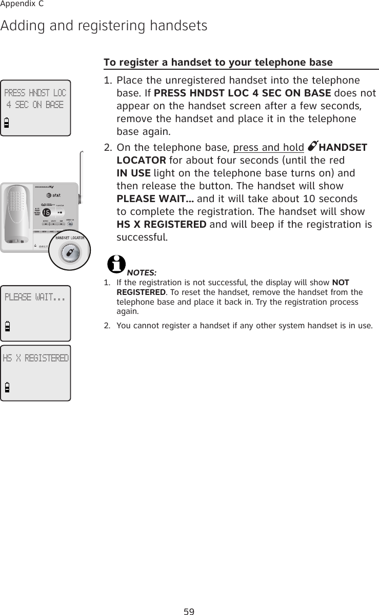 59Appendix CAdding and registering handsetsPRESS HNDST LOC4 SEC ON BASEPLEASE WAIT...HS X REGISTEREDTo register a handset to your telephone base1. Place the unregistered handset into the telephone base. If PRESS HNDST LOC 4 SEC ON BASE does not appear on the handset screen after a few seconds, remove the handset and place it in the telephone base again.2. On the telephone base, press and hold  HANDSET LOCATOR for about four seconds (until the red IN USE light on the telephone base turns on) and then release the button. The handset will show PLEASE WAIT... and it will take about 10 seconds to complete the registration. The handset will show HS X REGISTERED and will beep if the registration is successful.                                                                                                             NOTES: 1.   If the registration is not successful, the display will show NOT REGISTERED. To reset the handset, remove the handset from the telephone base and place it back in. Try the registration process again.2.  You cannot register a handset if any other system handset is in use.