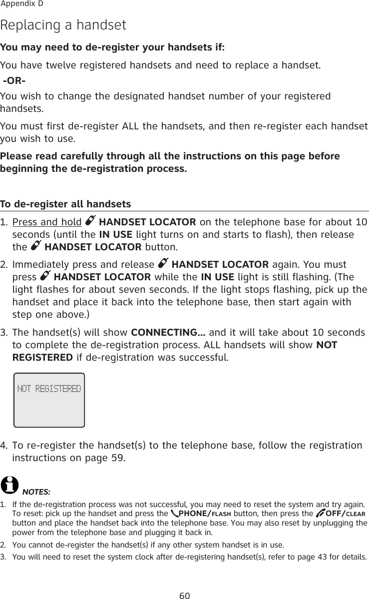 60Appendix DReplacing a handset You may need to de-register your handsets if:You have twelve registered handsets and need to replace a handset. -OR-You wish to change the designated handset number of your registered handsets.You must first de-register ALL the handsets, and then re-register each handset you wish to use.Please read carefully through all the instructions on this page before beginning the de-registration process.To de-register all handsets1. Press and hold   HANDSET LOCATOR on the telephone base for about 10 seconds (until the IN USE light turns on and starts to flash), then release the   HANDSET LOCATOR button.2. Immediately press and release   HANDSET LOCATOR again. You must press   HANDSET LOCATOR while the IN USE light is still flashing. (The light flashes for about seven seconds. If the light stops flashing, pick up the handset and place it back into the telephone base, then start again with step one above.)3. The handset(s) will show CONNECTING... and it will take about 10 seconds to complete the de-registration process. ALL handsets will show NOT REGISTERED if de-registration was successful.4. To re-register the handset(s) to the telephone base, follow the registration instructions on page 59.NOTES:1.  If the de-registration process was not successful, you may need to reset the system and try again. To reset: pick up the handset and press the  PHONE/FLASH button, then press the  OFF/CLEAR button and place the handset back into the telephone base. You may also reset by unplugging the power from the telephone base and plugging it back in.2.  You cannot de-register the handset(s) if any other system handset is in use.3.  You will need to reset the system clock after de-registering handset(s), refer to page 43 for details. NOT REGISTERED