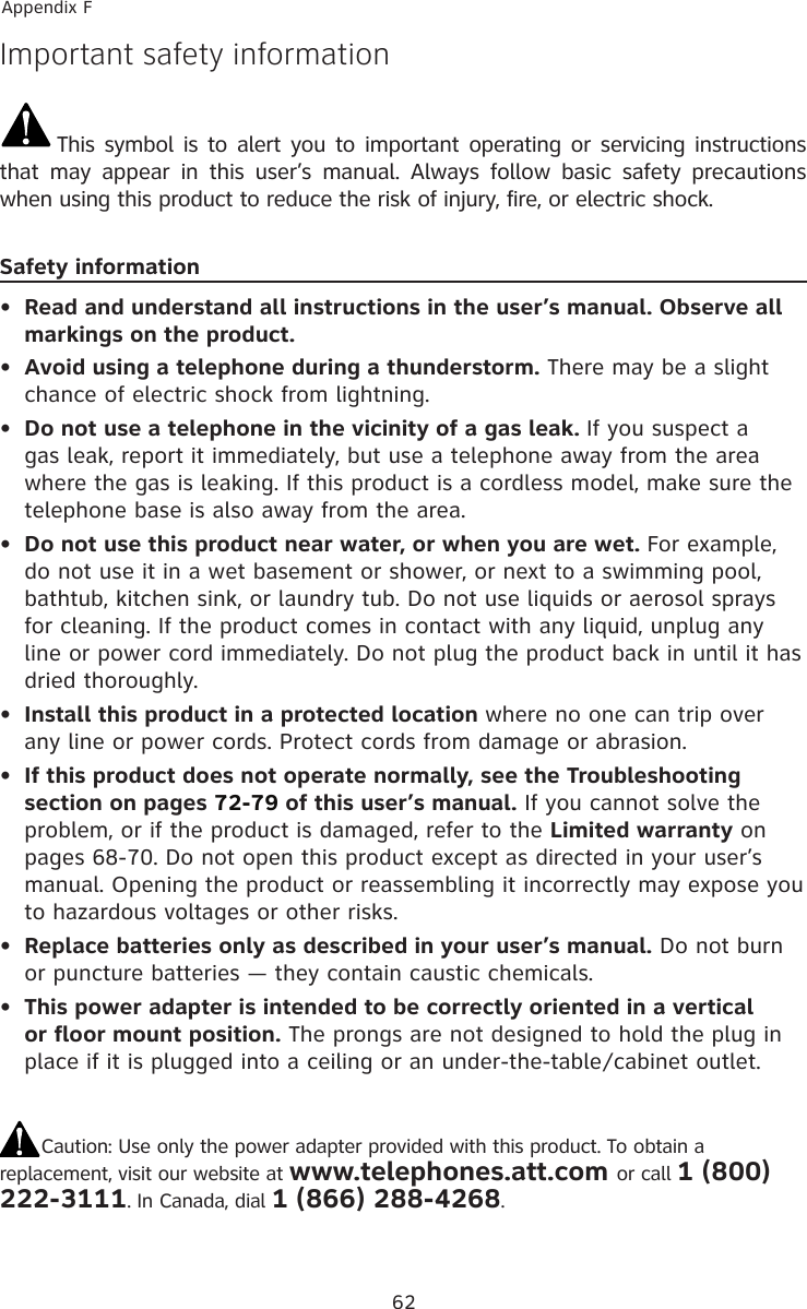 62Appendix FImportant safety informationThis symbol is to alert you to important operating or servicing instructions that  may  appear  in  this  user’s  manual.  Always  follow  basic  safety  precautions when using this product to reduce the risk of injury, fire, or electric shock.Safety informationRead and understand all instructions in the user’s manual. Observe all markings on the product.Avoid using a telephone during a thunderstorm. There may be a slight chance of electric shock from lightning.Do not use a telephone in the vicinity of a gas leak. If you suspect a gas leak, report it immediately, but use a telephone away from the area where the gas is leaking. If this product is a cordless model, make sure the telephone base is also away from the area.Do not use this product near water, or when you are wet. For example, do not use it in a wet basement or shower, or next to a swimming pool, bathtub, kitchen sink, or laundry tub. Do not use liquids or aerosol sprays for cleaning. If the product comes in contact with any liquid, unplug any line or power cord immediately. Do not plug the product back in until it has dried thoroughly.Install this product in a protected location where no one can trip over any line or power cords. Protect cords from damage or abrasion.If this product does not operate normally, see the Troubleshooting section on pages 72-79 of this user’s manual. If you cannot solve the problem, or if the product is damaged, refer to the Limited warranty on pages 68-70. Do not open this product except as directed in your user’s manual. Opening the product or reassembling it incorrectly may expose you to hazardous voltages or other risks.Replace batteries only as described in your user’s manual. Do not burn or puncture batteries — they contain caustic chemicals.This power adapter is intended to be correctly oriented in a vertical or floor mount position. The prongs are not designed to hold the plug in place if it is plugged into a ceiling or an under-the-table/cabinet outlet.Caution: Use only the power adapter provided with this product. To obtain a replacement, visit our website at www.telephones.att.com or call 1 (800) 222-3111. In Canada, dial 1 (866) 288-4268.••••••••