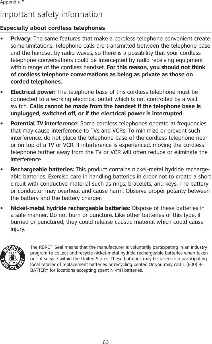 63Appendix FImportant safety informationEspecially about cordless telephones  Privacy: The same features that make a cordless telephone convenient create some limitations. Telephone calls are transmitted between the telephone base and the handset by radio waves, so there is a possibility that your cordless telephone conversations could be intercepted by radio receiving equipment within range of the cordless handset. For this reason, you should not think of cordless telephone conversations as being as private as those on corded telephones.  Electrical power: The telephone base of this cordless telephone must be connected to a working electrical outlet which is not controlled by a wall switch. Calls cannot be made from the handset if the telephone base is unplugged, switched off, or if the electrical power is interrupted.  Potential TV interference: Some cordless telephones operate at frequencies that may cause interference to TVs and VCRs. To minimize or prevent such interference, do not place the telephone base of the cordless telephone near or on top of a TV or VCR. If interference is experienced, moving the cordless telephone farther away from the TV or VCR will often reduce or eliminate the interference.   Rechargeable batteries: This product contains nickel-metal hydride recharge-able batteries. Exercise care in handling batteries in order not to create a short circuit with conductive material such as rings, bracelets, and keys. The battery or conductor may overheat and cause harm. Observe proper polarity between the battery and the battery charger.  Nickel-metal hydride rechargeable batteries: Dispose of these batteries in a safe manner. Do not burn or puncture. Like other batteries of this type, if burned or punctured, they could release caustic material which could cause injury.The RBRC™ Seal means that the manufacturer is voluntarily participating in an industry program to collect and recycle nickel-metal hydride rechargeable batteries when taken out of service within the United States. These batteries may be taken to a participating local retailer of replacement batteries or recycling center. Or you may call 1 (800) 8-BATTERY for locations accepting spent Ni-MH batteries. •••••