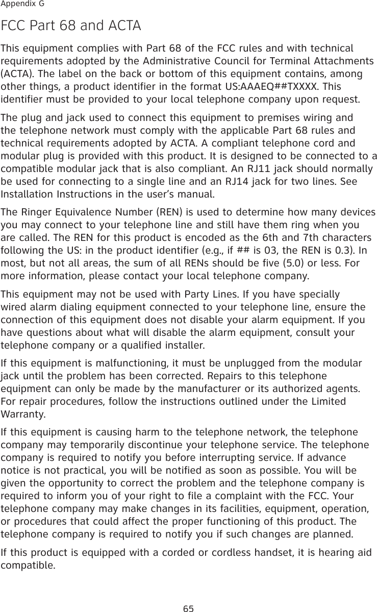 65Appendix GF�� Part 68 and A�TAThis equipment complies with Part 68 of the FCC rules and with technical requirements adopted by the Administrative Council for Terminal Attachments (ACTA). The label on the back or bottom of this equipment contains, among other things, a product identifier in the format US:AAAEQ##TXXXX. This identifier must be provided to your local telephone company upon request.The plug and jack used to connect this equipment to premises wiring and the telephone network must comply with the applicable Part 68 rules and technical requirements adopted by ACTA. A compliant telephone cord and modular plug is provided with this product. It is designed to be connected to a compatible modular jack that is also compliant. An RJ11 jack should normally be used for connecting to a single line and an RJ14 jack for two lines. See Installation Instructions in the user’s manual.The Ringer Equivalence Number (REN) is used to determine how many devices you may connect to your telephone line and still have them ring when you are called. The REN for this product is encoded as the 6th and 7th characters following the US: in the product identifier (e.g., if ## is 03, the REN is 0.3). In most, but not all areas, the sum of all RENs should be five (5.0) or less. For more information, please contact your local telephone company.This equipment may not be used with Party Lines. If you have specially wired alarm dialing equipment connected to your telephone line, ensure the connection of this equipment does not disable your alarm equipment. If you have questions about what will disable the alarm equipment, consult your telephone company or a qualified installer.If this equipment is malfunctioning, it must be unplugged from the modular jack until the problem has been corrected. Repairs to this telephone equipment can only be made by the manufacturer or its authorized agents. For repair procedures, follow the instructions outlined under the Limited Warranty.If this equipment is causing harm to the telephone network, the telephone company may temporarily discontinue your telephone service. The telephone company is required to notify you before interrupting service. If advance notice is not practical, you will be notified as soon as possible. You will be given the opportunity to correct the problem and the telephone company is required to inform you of your right to file a complaint with the FCC. Your telephone company may make changes in its facilities, equipment, operation, or procedures that could affect the proper functioning of this product. The telephone company is required to notify you if such changes are planned.If this product is equipped with a corded or cordless handset, it is hearing aid compatible.