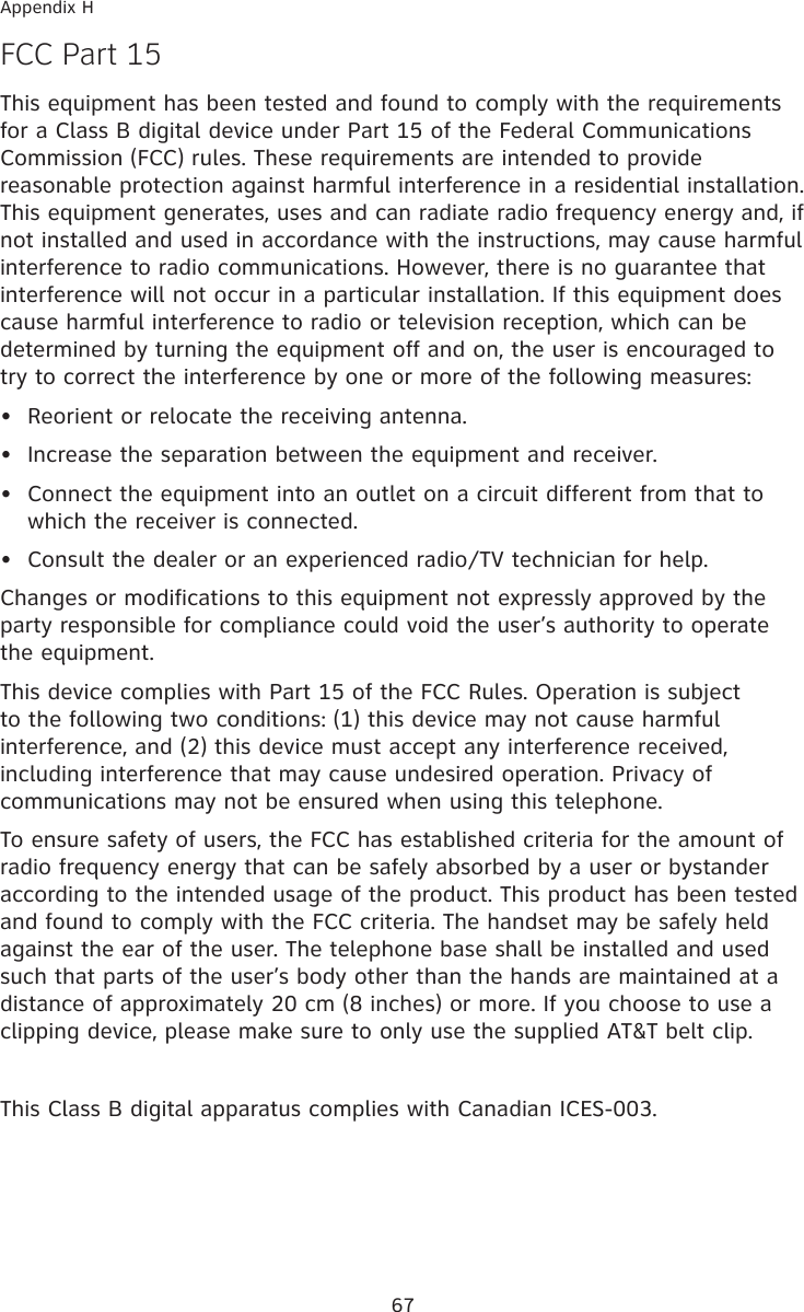 67Appendix HF�� Part 15This equipment has been tested and found to comply with the requirements for a Class B digital device under Part 15 of the Federal Communications Commission (FCC) rules. These requirements are intended to provide reasonable protection against harmful interference in a residential installation. This equipment generates, uses and can radiate radio frequency energy and, if not installed and used in accordance with the instructions, may cause harmful interference to radio communications. However, there is no guarantee that interference will not occur in a particular installation. If this equipment does cause harmful interference to radio or television reception, which can be determined by turning the equipment off and on, the user is encouraged to try to correct the interference by one or more of the following measures:•  Reorient or relocate the receiving antenna.•  Increase the separation between the equipment and receiver.•  Connect the equipment into an outlet on a circuit different from that to  which the receiver is connected.•  Consult the dealer or an experienced radio/TV technician for help.Changes or modifications to this equipment not expressly approved by the party responsible for compliance could void the user’s authority to operate the equipment.This device complies with Part 15 of the FCC Rules. Operation is subject to the following two conditions: (1) this device may not cause harmful interference, and (2) this device must accept any interference received, including interference that may cause undesired operation. Privacy of communications may not be ensured when using this telephone.To ensure safety of users, the FCC has established criteria for the amount of radio frequency energy that can be safely absorbed by a user or bystander according to the intended usage of the product. This product has been tested and found to comply with the FCC criteria. The handset may be safely held against the ear of the user. The telephone base shall be installed and used such that parts of the user’s body other than the hands are maintained at a distance of approximately 20 cm (8 inches) or more. If you choose to use a clipping device, please make sure to only use the supplied AT&amp;T belt clip.This Class B digital apparatus complies with Canadian ICES-003.