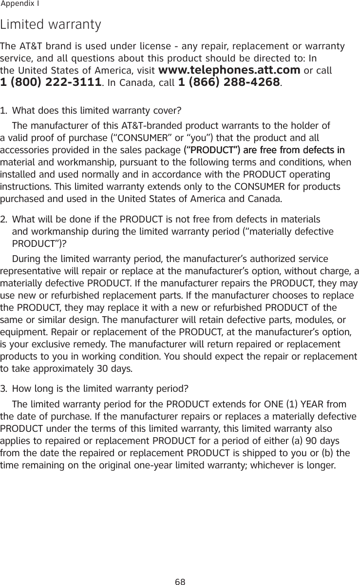 68Appendix ILimited warrantyThe AT&amp;T brand is used under license - any repair, replacement or warranty service, and all questions about this product should be directed to: In the United States of America, visit www.telephones.att.com or call            1 (800) 222-3111. In Canada, call 1 (866) 288-4268.1.  What does this limited warranty cover?  The manufacturer of this AT&amp;T-branded product warrants to the holder of a valid proof of purchase (“CONSUMER” or “you”) that the product and all accessories provided in the sales package (“PRODUCT”) are free from defects in(“PRODUCT”) are free from defects inPRODUCT”) are free from defects in material and workmanship, pursuant to the following terms and conditions, when installed and used normally and in accordance with the PRODUCT operating instructions. This limited warranty extends only to the CONSUMER for products purchased and used in the United States of America and Canada.2.  What will be done if the PRODUCT is not free from defects in materials and workmanship during the limited warranty period (“materially defective PRODUCT”)?  During the limited warranty period, the manufacturer’s authorized service representative will repair or replace at the manufacturer’s option, without charge, a materially defective PRODUCT. If the manufacturer repairs the PRODUCT, they may use new or refurbished replacement parts. If the manufacturer chooses to replace the PRODUCT, they may replace it with a new or refurbished PRODUCT of the same or similar design. The manufacturer will retain defective parts, modules, or equipment. Repair or replacement of the PRODUCT, at the manufacturer’s option, is your exclusive remedy. The manufacturer will return repaired or replacement products to you in working condition. You should expect the repair or replacement to take approximately 30 days.3.  How long is the limited warranty period?  The limited warranty period for the PRODUCT extends for ONE (1) YEAR from the date of purchase. If the manufacturer repairs or replaces a materially defective PRODUCT under the terms of this limited warranty, this limited warranty also applies to repaired or replacement PRODUCT for a period of either (a) 90 days from the date the repaired or replacement PRODUCT is shipped to you or (b) the time remaining on the original one-year limited warranty; whichever is longer.
