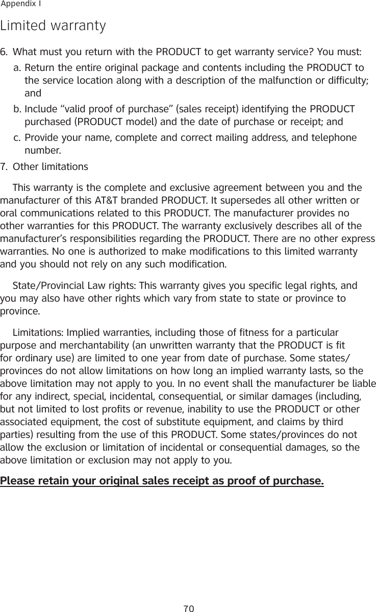 70Appendix ILimited warranty6.  What must you return with the PRODUCT to get warranty service? You must:Return the entire original package and contents including the PRODUCT to the service location along with a description of the malfunction or difficulty; andInclude “valid proof of purchase” (sales receipt) identifying the PRODUCT purchased (PRODUCT model) and the date of purchase or receipt; andProvide your name, complete and correct mailing address, and telephone number.7.  Other limitations  This warranty is the complete and exclusive agreement between you and the manufacturer of this AT&amp;T branded PRODUCT. It supersedes all other written or oral communications related to this PRODUCT. The manufacturer provides no other warranties for this PRODUCT. The warranty exclusively describes all of the manufacturer’s responsibilities regarding the PRODUCT. There are no other express warranties. No one is authorized to make modifications to this limited warranty and you should not rely on any such modification.  State/Provincial Law rights: This warranty gives you specific legal rights, and you may also have other rights which vary from state to state or province to province.  Limitations: Implied warranties, including those of fitness for a particular purpose and merchantability (an unwritten warranty that the PRODUCT is fit for ordinary use) are limited to one year from date of purchase. Some states/provinces do not allow limitations on how long an implied warranty lasts, so the above limitation may not apply to you. In no event shall the manufacturer be liable for any indirect, special, incidental, consequential, or similar damages (including, but not limited to lost profits or revenue, inability to use the PRODUCT or other associated equipment, the cost of substitute equipment, and claims by third parties) resulting from the use of this PRODUCT. Some states/provinces do not allow the exclusion or limitation of incidental or consequential damages, so the above limitation or exclusion may not apply to you.Please retain your original sales receipt as proof of purchase.a.b.c.