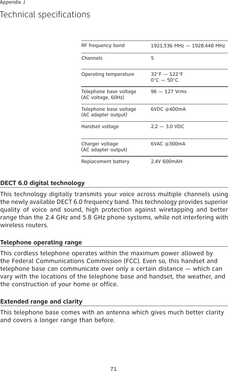 71Appendix JTechnical specificationsRF frequency band  1921.536 MHz — 1928.448 MHzChannels 5Operating temperature 32°F — 122°F0°C — 50°CTelephone base voltage(AC voltage, 60Hz)96 — 127 VrmsTelephone base voltage(AC adapter output)6VDC @400mAHandset voltage 2.2 — 3.0 VDCCharger voltage(AC adapter output)6VAC @300mAReplacement battery 2.4V 600mAHDECT 6.0 digital technologyThis technology digitally transmits your voice across multiple channels using the newly available DECT 6.0 frequency band. This technology provides superior quality  of  voice  and  sound,  high  protection  against  wiretapping  and  better range than the 2.4 GHz and 5.8 GHz phone systems, while not interfering with wireless routers. Telephone operating rangeThis cordless telephone operates within the maximum power allowed by the Federal Communications Commission (FCC). Even so, this handset and telephone base can communicate over only a certain distance — which can vary with the locations of the telephone base and handset, the weather, and the construction of your home or office. Extended range and clarityThis telephone base comes with an antenna which gives much better clarity and covers a longer range than before.