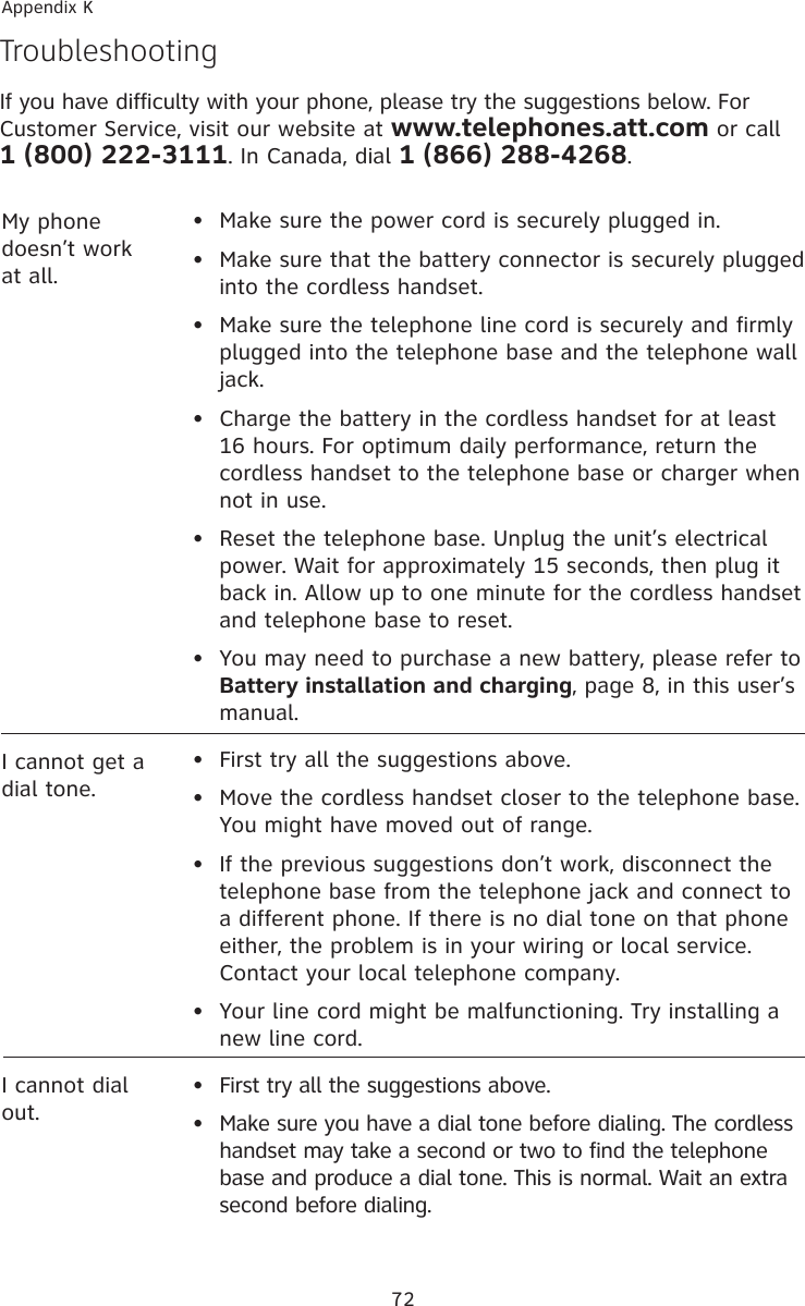 72Appendix KTroubleshootingIf you have difficulty with your phone, please try the suggestions below. For Customer Service, visit our website at www.telephones.att.com or call 1 (800) 222-3111. In Canada, dial 1 (866) 288-4268.My phone doesn’t work at all.•  Make sure the power cord is securely plugged in.•  Make sure that the battery connector is securely plugged into the cordless handset.•   Make sure the telephone line cord is securely and firmly plugged into the telephone base and the telephone wall jack.•   Charge the battery in the cordless handset for at least 16 hours. For optimum daily performance, return the cordless handset to the telephone base or charger when not in use.•   Reset the telephone base. Unplug the unit’s electrical power. Wait for approximately 15 seconds, then plug it back in. Allow up to one minute for the cordless handset and telephone base to reset.•  You may need to purchase a new battery, please refer to Battery installation and charging, page 8, in this user’s manual.I cannot get a dial tone.•  First try all the suggestions above.•  Move the cordless handset closer to the telephone base. You might have moved out of range.•   If the previous suggestions don’t work, disconnect the telephone base from the telephone jack and connect to a different phone. If there is no dial tone on that phone either, the problem is in your wiring or local service. Contact your local telephone company.•  Your line cord might be malfunctioning. Try installing a new line cord.I cannot dial out.•  First try all the suggestions above.•   Make sure you have a dial tone before dialing. The cordless handset may take a second or two to find the telephone base and produce a dial tone. This is normal. Wait an extra second before dialing.