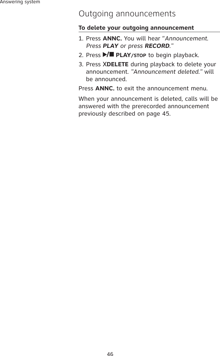 46Answering systemOutgoing announcementsTo delete your outgoing announcement1. Press ANNC. You will hear “Announcement. Press PLAY or press RECORD.&quot; 2. Press   PLAY/STOP to begin playback. 3. Press  DELETE during playback to delete your announcement. &quot;Announcement deleted.&quot; will be announced. Press ANNC. to exit the announcement menu. When your announcement is deleted, calls will be answered with the prerecorded announcement previously described on page 45.