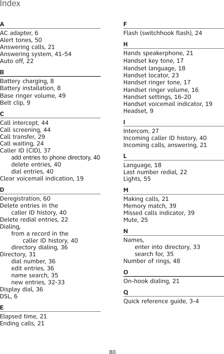 80AAC adapter, 6Alert tones, 50Answering calls, 21Answering system, 41-54 Auto off, 22BBattery charging, 8Battery installation, 8Base ringer volume, 49 Belt clip, 9CCall intercept, 44Call screening, 44Call transfer, 29 Call waiting, 24Caller ID (CID), 37  add entries to phone directory, 40  delete entries, 40  dial entries, 40Clear voicemail indication, 19DDeregistration, 60Delete entries in the   caller ID history, 40Delete redial entries, 22Dialing,   from a record in the     caller ID history, 40  directory dialing, 36Directory, 31  dial number, 36  edit entries, 36  name search, 35  new entries, 32-33 Display dial, 36DSL, 6EElapsed time, 21Ending calls, 21FFlash (switchhook flash), 24HHands speakerphone, 21Handset key tone, 17Handset language, 18Handset locator, 23Handset ringer tone, 17Handset ringer volume, 16Handset settings, 16-20Handset voicemail indicator, 19Headset, 9IIntercom, 27Incoming caller ID history, 40Incoming calls, answering, 21LLanguage, 18Last number redial, 22Lights, 55MMaking calls, 21Memory match, 39 Missed calls indicator, 39Mute, 25NNames,  enter into directory, 33  search for, 35Number of rings, 48OOn-hook dialing, 21QQuick reference guide, 3-4Index