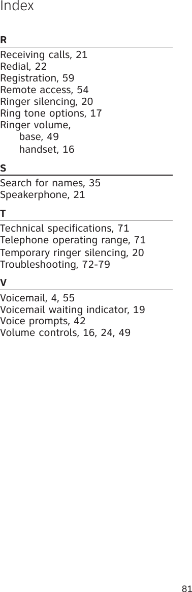 81IndexRReceiving calls, 21Redial, 22Registration, 59 Remote access, 54Ringer silencing, 20Ring tone options, 17 Ringer volume,    base, 49   handset, 16SSearch for names, 35Speakerphone, 21TTechnical specifications, 71 Telephone operating range, 71Temporary ringer silencing, 20Troubleshooting, 72-79VVoicemail, 4, 55 Voicemail waiting indicator, 19Voice prompts, 42 Volume controls, 16, 24, 49