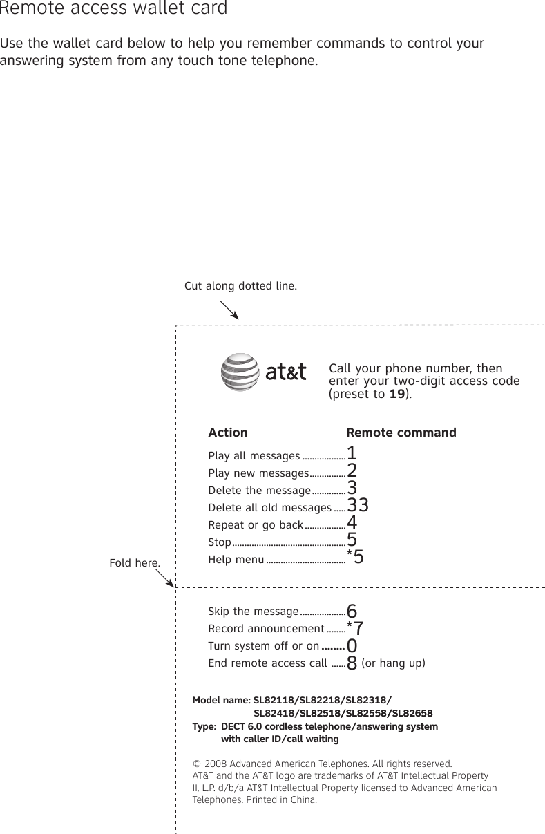 Use the wallet card below to help you remember commands to control your answering system from any touch tone telephone.Remote access wallet cardFold here.Cut along dotted line.Action  Remote commandPlay all messages ..................1Play new messages ...............2Delete the message ..............3Delete all old messages .....33Repeat or go back .................4Stop ...............................................5Help menu .................................*5Skip the message ...................6Record announcement ........*7Turn system off or on ........0End remote access call  ......8 (or hang up)Call your phone number, then enter your two-digit access code (preset to 19).Model name: SL82118/SL82218/SL82318/                              SL82418/SL82518/SL82558/SL82658SL82518/SL82558/SL82658Type:  DECT 6.0 cordless telephone/answering system    with caller ID/call waiting© 2008 Advanced American Telephones. All rights reserved. AT&amp;T and the AT&amp;T logo are trademarks of AT&amp;T Intellectual Property II, L.P. d/b/a AT&amp;T Intellectual Property licensed to Advanced American Telephones. Printed in �hina.