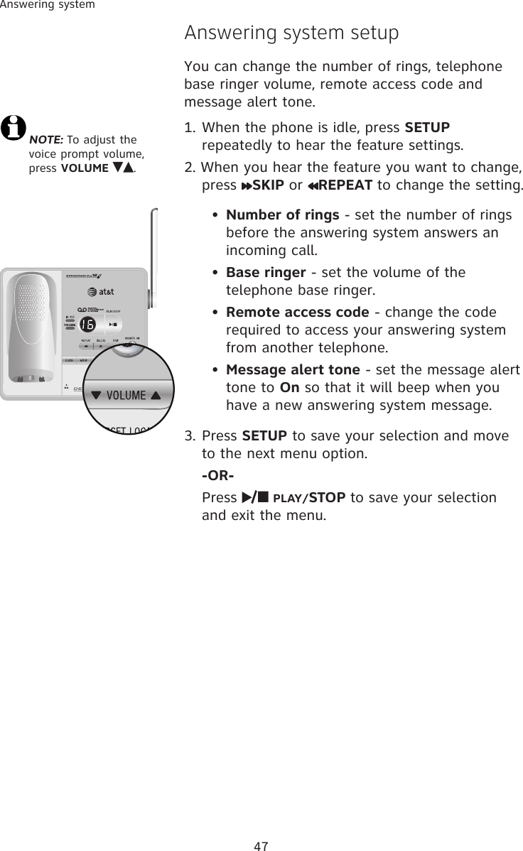 47Answering systemNOTE: To adjust the voice prompt volume, press VOLUME  .  Answering system setupYou can change the number of rings, telephone base ringer volume, remote access code and message alert tone. 1. When the phone is idle, press SETUP repeatedly to hear the feature settings. 2. When you hear the feature you want to change, press  SKIP or  REPEAT to change the setting. •  Number of rings - set the number of rings before the answering system answers an incoming call. •  Base ringer - set the volume of the telephone base ringer. •  Remote access code - change the code required to access your answering system from another telephone. •  Message alert tone - set the message alert tone to On so that it will beep when you have a new answering system message. 3. Press SETUP to save your selection and move to the next menu option.  -OR-  Press   PLAY/STOP to save your selection and exit the menu. 