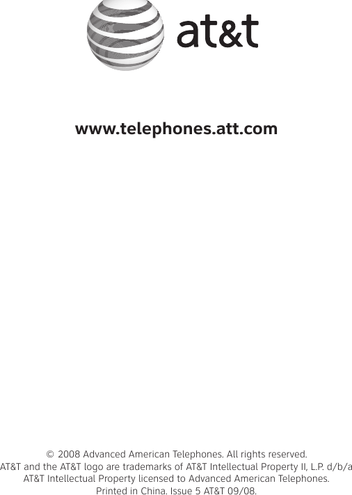 www.telephones.att.com© 2008 Advanced American Telephones. All rights reserved. AT&amp;T and the AT&amp;T logo are trademarks of AT&amp;T Intellectual Property II, L.P. d/b/a AT&amp;T Intellectual Property licensed to Advanced American Telephones.  Printed in �hina. Issue 5 AT&amp;T 09/08.