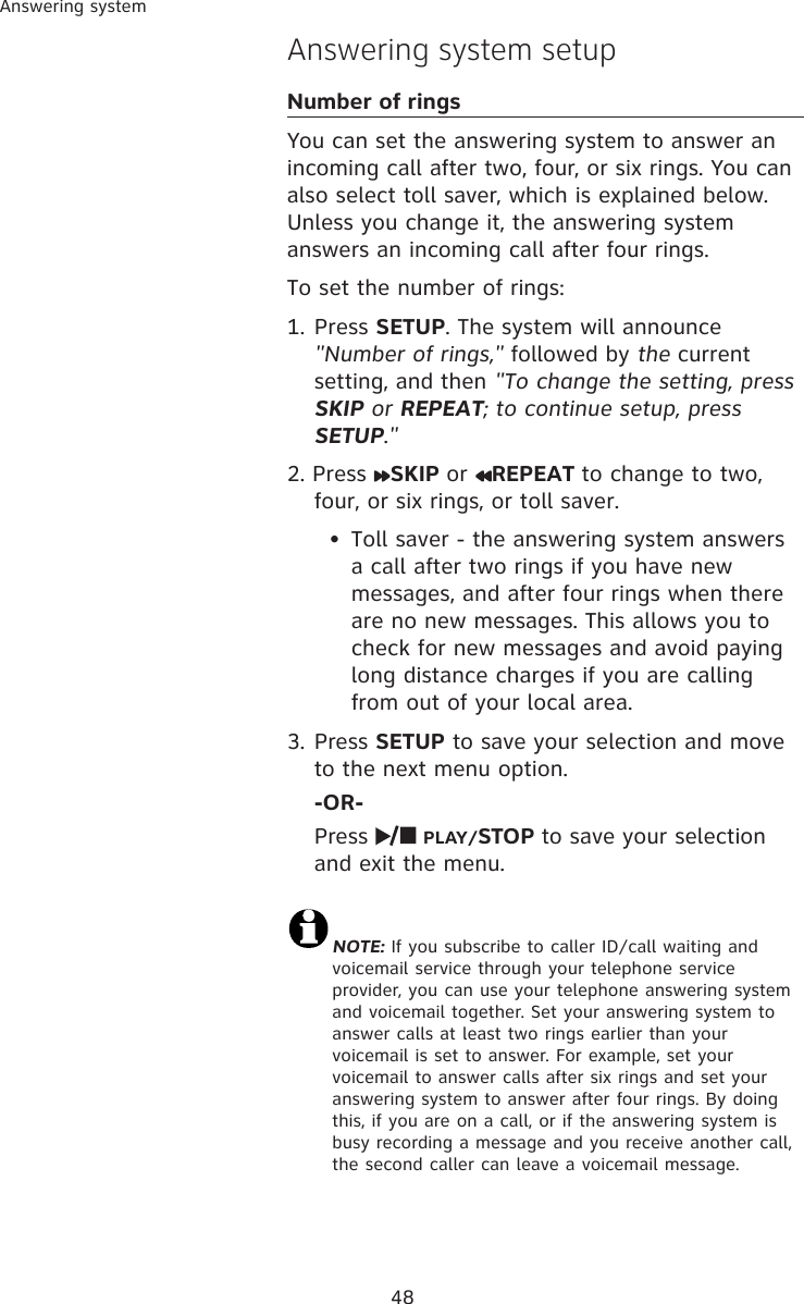 48Answering systemAnswering system setupNumber of ringsYou can set the answering system to answer an incoming call after two, four, or six rings. You can also select toll saver, which is explained below. Unless you change it, the answering system answers an incoming call after four rings. To set the number of rings:1. Press SETUP. The system will announce &quot;Number of rings,&quot; followed by the current setting, and then &quot;To change the setting, press SKIP or REPEAT; to continue setup, press SETUP.&quot;2. Press  SKIP or  REPEAT to change to two, four, or six rings, or toll saver. •  Toll saver - the answering system answers a call after two rings if you have new messages, and after four rings when there are no new messages. This allows you to check for new messages and avoid paying long distance charges if you are calling from out of your local area.3. Press SETUP to save your selection and move to the next menu option.  -OR-  Press   PLAY/STOP to save your selection and exit the menu. NOTE: If you subscribe to caller ID/call waiting and voicemail service through your telephone service provider, you can use your telephone answering system and voicemail together. Set your answering system to answer calls at least two rings earlier than your voicemail is set to answer. For example, set your voicemail to answer calls after six rings and set your answering system to answer after four rings. By doing this, if you are on a call, or if the answering system is busy recording a message and you receive another call, the second caller can leave a voicemail message.