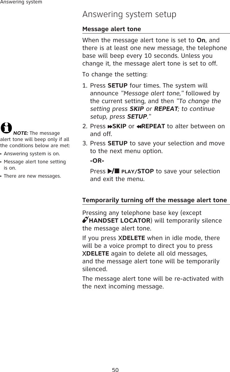50Answering systemAnswering system setupMessage alert toneWhen the message alert tone is set to On, and there is at least one new message, the telephone base will beep every 10 seconds. Unless you change it, the message alert tone is set to off. To change the setting:1. Press SETUP four times. The system will announce &quot;Message alert tone,&quot; followed by the current setting, and then &quot;To change the setting press SKIP or REPEAT; to continue setup, press SETUP.&quot;2.  Press  SKIP or  REPEAT to alter between on and off.3. Press SETUP to save your selection and move to the next menu option.  -OR-  Press   PLAY/STOP to save your selection and exit the menu. Temporarily turning off the message alert tonePressing any telephone base key (except  HANDSET LOCATOR) will temporarily silence the message alert tone. If you press  DELETE when in idle mode, there will be a voice prompt to direct you to press  DELETE again to delete all old messages, and the message alert tone will be temporarily silenced. The message alert tone will be re-activated with the next incoming message.NOTE: The message alert tone will beep only if all the conditions below are met:  Answering system is on.  Message alert tone setting is on.  There are new messages.