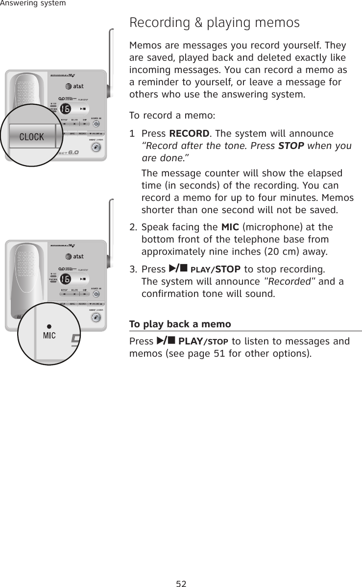 52Answering systemRecording &amp; playing memosMemos are messages you record yourself. They are saved, played back and deleted exactly like incoming messages. You can record a memo as a reminder to yourself, or leave a message for others who use the answering system.To record a memo:1  Press RECORD. The system will announce “Record after the tone. Press STOP when you are done.”The message counter will show the elapsed time (in seconds) of the recording. You can record a memo for up to four minutes. Memos shorter than one second will not be saved.2. Speak facing the MIC (microphone) at the bottom front of the telephone base from approximately nine inches (20 cm) away.3. Press   PLAY/STOP to stop recording. The system will announce &quot;Recorded&quot; and a confirmation tone will sound.To play back a memoPress   PLAY/STOP to listen to messages and memos (see page 51 for other options).