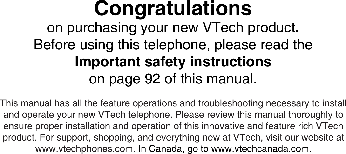 This manual has all the feature operations and troubleshooting necessary to install and operate your new VTech telephone. Please review this manual thoroughly to ensure proper installation and operation of this innovative and feature rich VTech product. For support, shopping, and everything new at VTech, visit our website at www.vtechphones.com. In Canada, go to www.vtechcanada.com.Congratulationson purchasing your new VTech product.Before using this telephone, please read theImportant safety instructionson page 92 of this manual.