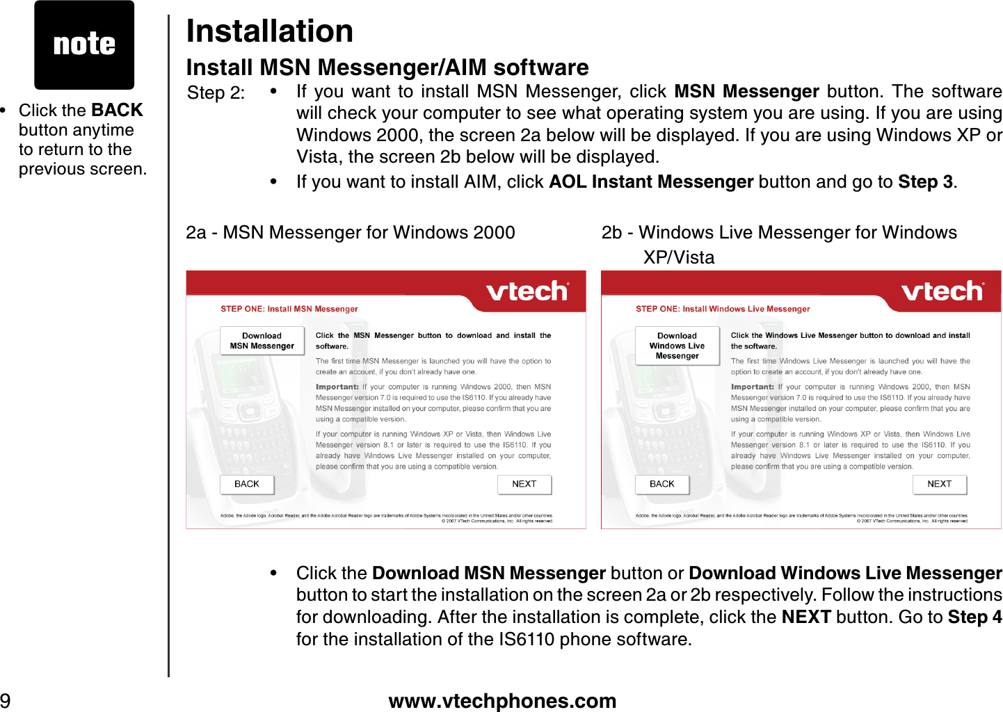 www.vtechphones.com9InstallationInstall MSN Messenger/AIM softwareIf  you  want  to  install  MSN  Messenger,  click  MSN Messenger  button.  The  software will check your computer to see what operating system you are using. If you are using Windows 2000, the screen 2a below will be displayed. If you are using Windows XP or Vista, the screen 2b below will be displayed.If you want to install AIM, click AOL  Instant Messenger button and go to Step 3.2a - MSN Messenger for Windows 2000                 2b - Windows Live Messenger for Windows                       XP/VistaClick the D ownload MSN Messenger button or D ownload Windows L ive Messengerbutton to start the installation on the screen 2a or 2b respectively. Follow the instructions for downloading. After the installation is complete, click the NEXT button. G o to Step 4for the installation of the IS6110 phone software.•••Step 2:Click the BACKbutton anytime to return to the previous screen.•