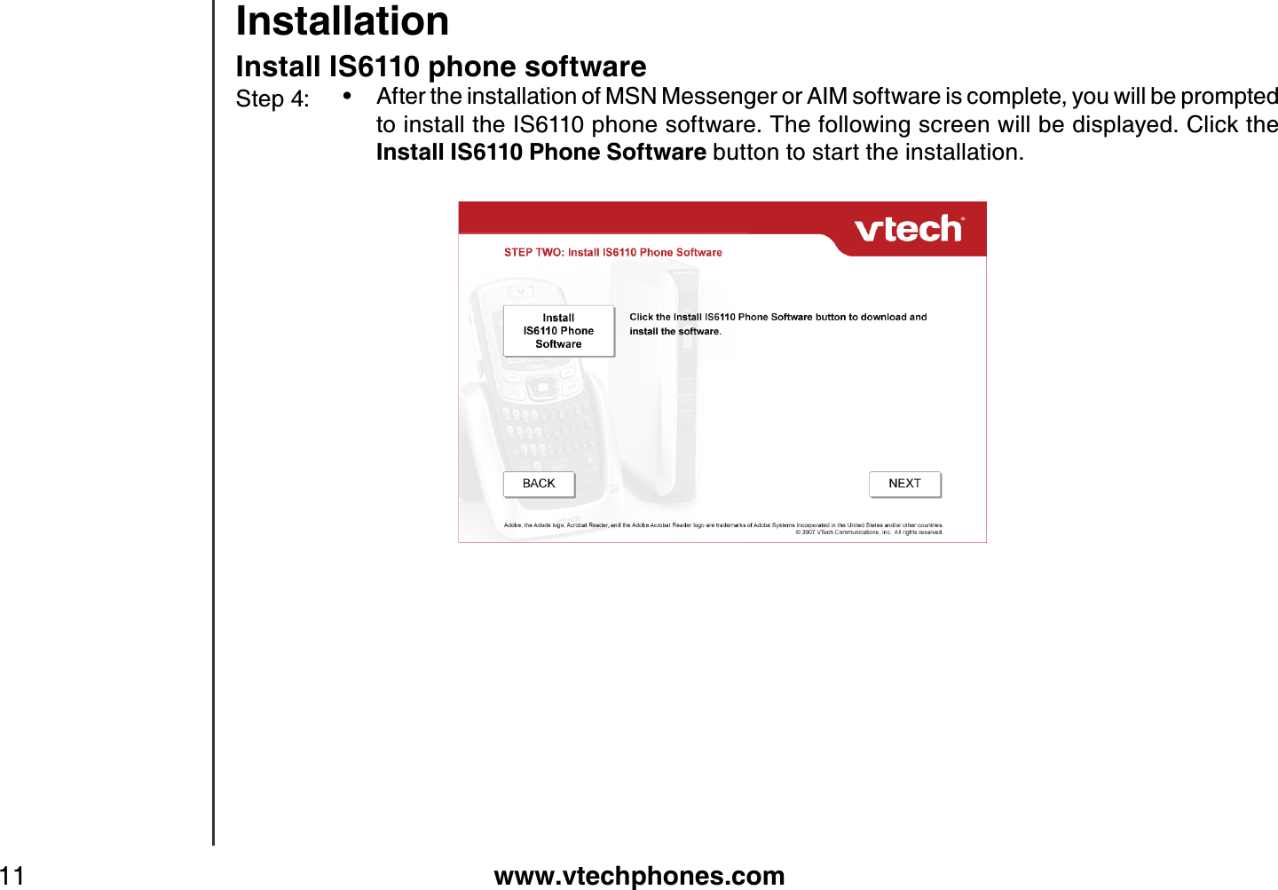 www.vtechphones.com11InstallationInstall IS6110 phone softwareAfter the installation of MSN Messenger or AIM software is complete, you will be prompted to install the IS6110 phone software. The following screen will be displayed. Click the Install IS6110 Phone Software button to start the installation.      •Step 4: