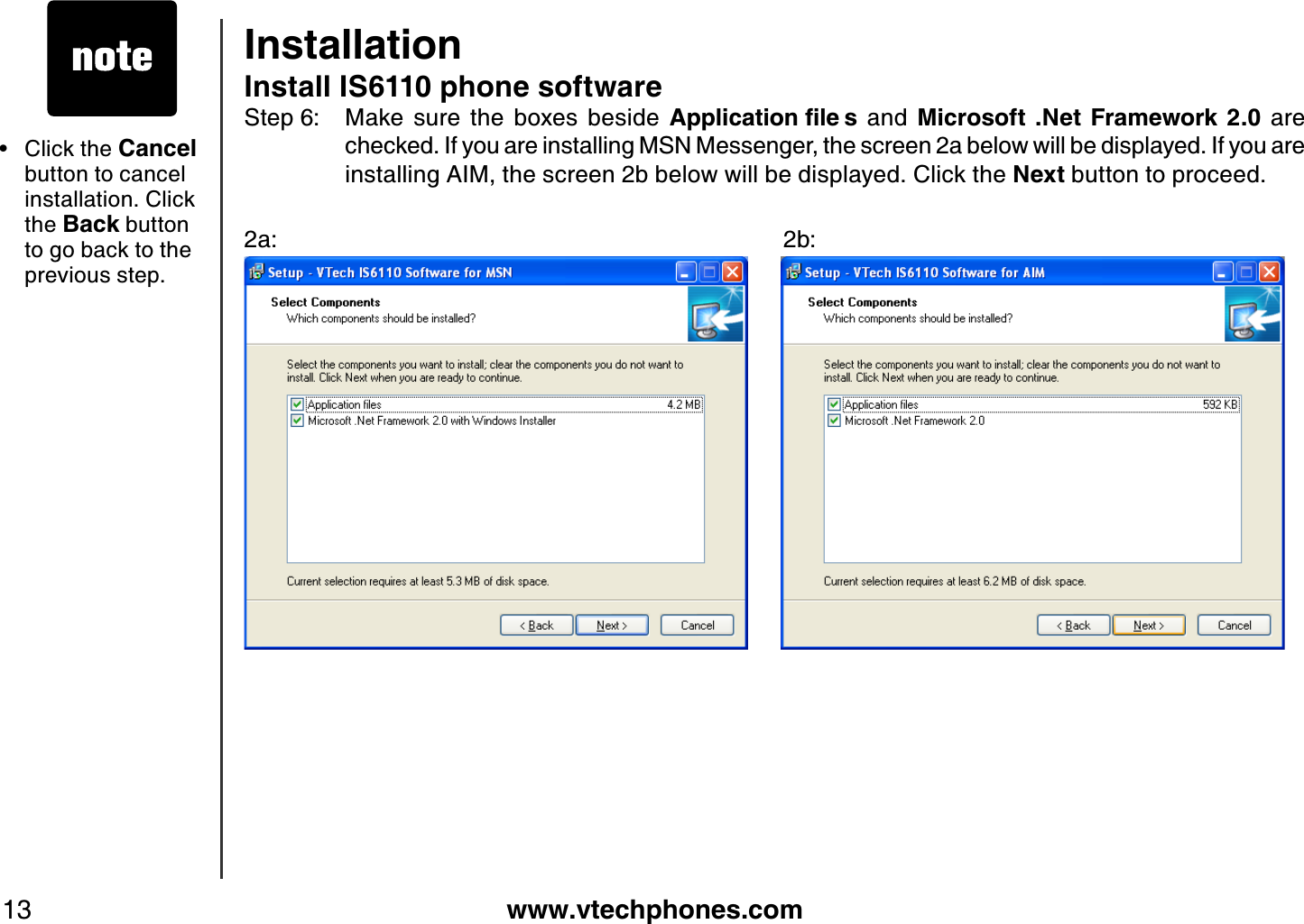 www.vtechphones.com13InstallationInstall IS6110 phone softwareStep 6: Make  sure  the  boxes  beside  #RRNKECVKQPſNG U  and  Microsoft .Net  Framework 2.0  are checked. If you are installing MSN Messenger, the screen 2a below will be displayed. If you are installing AIM, the screen 2b below will be displayed. Click the Next button to proceed.2a:                           2b:Click the Cancel button to cancel installation. Click the Back button to go back to the previous step.•