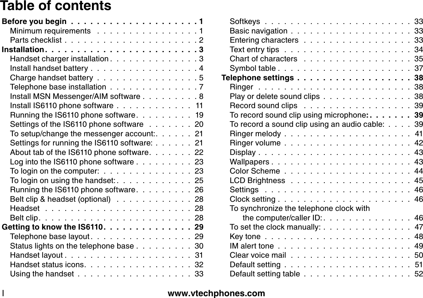 www.vtechphones.comIT ab le of contentsB efore you b egin  .  .  .  .  .  .  .  .  .  .  .  .  .  .  .  .  .  .  .  . 1Minimum req uirements   .  .  .  .  .  .  .  .  .  .  .  .  .  .  .  . 1Parts checklist . . . . . . . . . . . . . . . . . . . . . 2Installation .  .  .  .  .  .  .  .  .  .  .  .  .  .  .  .  .  .  .  .  .  .  .  . 3H andset charger installation .  .  .  .  .  .  .  .  .  .  .  .  .  . 3Install handset battery . . . . . . . . . . . . . . . . . 4Charge handset battery . . . . . . . . . . . . . . . . 5Telephone base installation . . . . . . . . . . . . . . 7Install MS N Messenger/A IM software . . . . . . . . . 8Install IS 6110 phone software . . . . . . . . . . . . 11R unning the IS 6110 phone software.  .  .  .  .  .  .  .  .  19S ettings of the IS 6110 phone software   .  .  .  .  .  .  .  20To setup/change the messenger account:.  .  .  .  .  .  21S ettings for running the IS 6110 software: . . . . . . 21A bout tab of the IS 6110 phone software.  .  .  .  .  .  .  22L og into the IS 6110 phone software . . . . . . . . . 23To login on the computer:  .  .  .  .  .  .  .  .  .  .  .  .  .  . 23To login on using the handset: .  .  .  .  .  .  .  .  .  .  .  .  25R unning the IS 6110 phone software.  .  .  .  .  .  .  .  .  26Belt clip &amp; headset (optional)   .  .  .  .  .  .  .  .  .  .  .  .  28H eadset   .  .  .  .  .  .  .  .  .  .  .  .  .  .  .  .  .  .  .  .  .  .  .  28Belt clip.  .  .  .  .  .  .  .  .  .  .  .  .  .  .  .  .  .  .  .  .  .  .  .  28G etting to k now the IS 6 110.  .  .  .  .  .  .  .  .  .  .  .  .  .  29Telephone base layout .  .  .  .  .  .  .  .  .  .  .  .  .  .  .  .  29S tatus lights on the telephone base . . . . . . . . . 30H andset layout .  .  .  .  .  .  .  .  .  .  .  .  .  .  .  .  .  .  .  .  31H andset status icons.  .  .  .  .  .  .  .  .  .  .  .  .  .  .  .  .  32U sing the handset . . . . . . . . . . . . . . . . . . 33S oftkeys  .  .  .  .  .  .  .  .  .  .  .  .  .  .  .  .  .  .  .  .  .  .  .  33Basic navigation . . . . . . . . . . . . . . . . . . . 33E ntering characters  .  .  .  .  .  .  .  .  .  .  .  .  .  .  .  .  .  33Tex t entry tips  .  .  .  .  .  .  .  .  .  .  .  .  .  .  .  .  .  .  .  .  34Chart of characters   .  .  .  .  .  .  .  .  .  .  .  .  .  .  .  .  .  35S ymbol table .  .  .  .  .  .  .  .  .  .  .  .  .  .  .  .  .  .  .  .  .  37T elephone settings . . . . . . . . . . . . . . . . . . 38R inger  .  .  .  .  .  .  .  .  .  .  .  .  .  .  .  .  .  .  .  .  .  .  .  .  38Play or delete sound clips . . . . . . . . . . . . . . 38R ecord sound clips   .  .  .  .  .  .  .  .  .  .  .  .  .  .  .  .  .  39To record sound clip using microphone: .  .  .  .  .  .  .  39To record a sound clip using an audio cable: . . . . 39R inger melody . . . . . . . . . . . . . . . . . . . . 41R inger volume . . . . . . . . . . . . . . . . . . . . 42Display . . . . . . . . . . . . . . . . . . . . . . . . 43W allpapers .  .  .  .  .  .  .  .  .  .  .  .  .  .  .  .  .  .  .  .  .  .  43Color S cheme . . . . . . . . . . . . . . . . . . . . 44L CD Brightness   .  .  .  .  .  .  .  .  .  .  .  .  .  .  .  .  .  .  .  45S ettings   .  .  .  .  .  .  .  .  .  .  .  .  .  .  .  .  .  .  .  .  .  .  .  46Clock setting . . . . . . . . . . . . . . . . . . . . . 46To synchroniz e the telephone clock with       the computer/caller ID: .  .  .  .  .  .  .  .  .  .  .  .  .  .  46To set the clock manually: . . . . . . . . . . . . . . 47K ey tone . . . . . . . . . . . . . . . . . . . . . . . 48IM alert tone . . . . . . . . . . . . . . . . . . . . . 49Clear voice mail  .  .  .  .  .  .  .  .  .  .  .  .  .  .  .  .  .  .  .  50Default setting . . . . . . . . . . . . . . . . . . . . 51Default setting table . . . . . . . . . . . . . . . . . 52