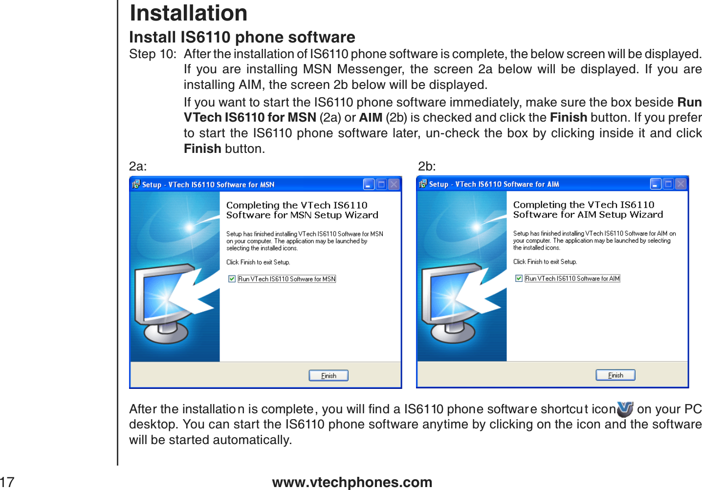 www.vtechphones.com17InstallationInstall IS6110 phone softwareStep 10:After the installation of IS6110 phone software is complete, the below screen will be displayed. If  you  are  installing  MSN  Messenger,  the  screen  2a  below  will  be  displayed.  If  you  are installing AIM, the screen 2b below will be displayed.    If you want to start the IS6110 phone software immediately, make sure the box beside Run V Tech IS6110 for MSN (2a) or AIM (2b)is checked and click the Finish button. If you prefer to start the IS6110 phone software later, un-check the box by clicking inside it and click Finish button.2a:           2b:#HVGTVJGKPUVCNNCVKQ PKUEQORNGVG[QWYKNNſPFC+5RJQPGUQHVYCT GUJQTVEW VKEQP on your PC desktop. You can start the IS6110 phone software anytime by clicking on the icon and the software will be started automatically.
