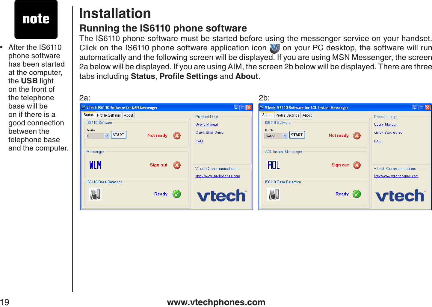 www.vtechphones.com19Running the IS6110 phone softwareThe IS6110 phone software must be started before using the messenger service on your handset. Click on the IS6110 phone software application icon  on your PC desktop, the software will run automatically and the following screen will be displayed. If you are using MSN Messenger, the screen 2a below will be displayed. If you are using AIM, the screen 2b below will be displayed. There are three tabs including Status,2TQſNG5GVVKPIU and About.2a:      2b:After the IS6110 phone software has been started at the computer, the USB light on the front of the telephone base will be on if there is a good connection between the telephone base and the computer.•Installation
