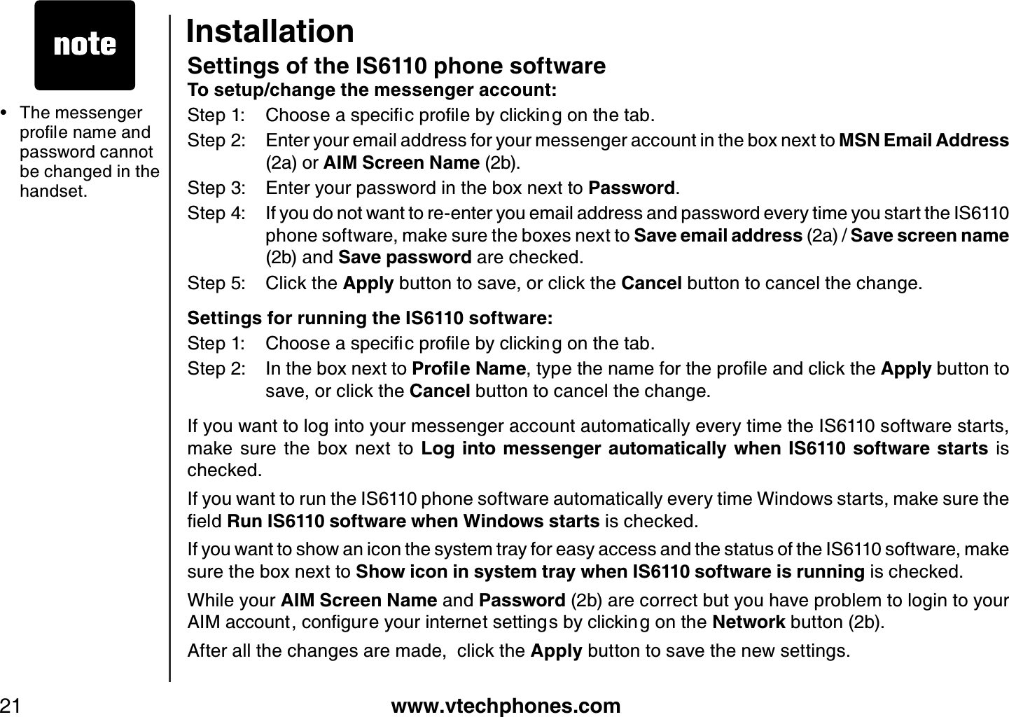 www.vtechphones.com21Settings of the IS6110 phone softwareTo setup/change the messenger account:5VGR %JQQUGCURGEKſERTQſNGD[ENKEMKPIQPVJGVCDStep 2: Enter your email address for your messenger account in the box next to MSN Email Address (2a) or AIM Screen Name (2b). Step 3: Enter your password in the box next to Password.Step 4: If you do not want to re-enter you email address and password every time you start the IS6110 phone software, make sure the boxes next to Save email address (2a) / Save screen name (2b) and Save password are checked.Step 5: Click the Apply button to save, or click the Cancel button to cancel the change.Settings for running the IS6110 software:5VGR %JQQUGCURGEKſERTQſNGD[ENKEMKPIQPVJGVCDStep 2: In the box next to 2TQſNG0COGV[RGVJGPCOGHQTVJGRTQſNGCPFENKEMVJGApply button to save, or click the Cancel button to cancel the change.If you want to log into your messenger account automatically every time the IS6110 software starts, make  sure  the  box  next  to  Log  into messenger  automatically when  IS6110  software starts  is checked.If you want to run the IS6110 phone software automatically every time Windows starts, make sure the ſGNFRun IS6110 software when Windows starts is checked.If you want to show an icon the system tray for easy access and the status of the IS6110 software, make sure the box next to Show icon in system tray when IS6110 software is running is checked.While your AIM Screen Name and Password (2b) are correct but you have problem to login to your #+/CEEQWPVEQPſIWTG[QWTKPVGTPGVUGVVKPIUD[ENKEMKPIQPVJGNetwork button (2b). After all the changes are made,  click the Apply button to save the new settings.The messenger RTQſNGPCOGCPFpassword cannot be changed in the handset.•Installation