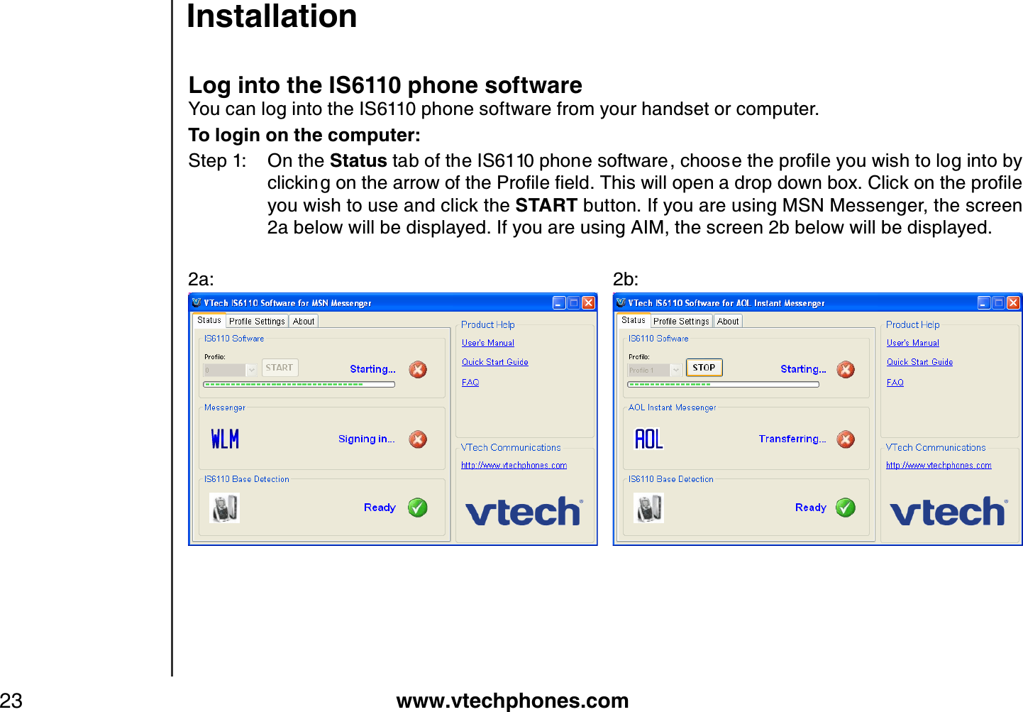 www.vtechphones.com23Log into the IS6110 phone softwareYou can log into the IS6110 phone software from your handset or computer. To login on the computer:Step 1: On the StatusVCDQHVJG+5RJQPGUQHVYCTGEJQQUGVJGRTQſNG[QWYKUJVQNQIKPVQD[ENKEMKPIQPVJGCTTQYQHVJG2TQſNGſGNF6JKUYKNNQRGPCFTQRFQYPDQZ%NKEMQPVJGRTQſNGyou wish to use and click the START button. If you are using MSN Messenger, the screen 2a below will be displayed. If you are using AIM, the screen 2b below will be displayed.2a:             2b:   Installation